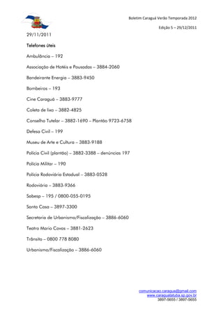 Boletim Caraguá Verão Temporada 2012

                                                                  Edição 5 – 29/12/2011
29/11/2011

Telefones úteis

Ambulância – 192

Associação de Hotéis e Pousadas – 3884-2060

Bandeirante Energia – 3883-9450

Bombeiros – 193

Cine Caraguá – 3883-9777

Coleta de lixo – 3882-4825

Conselho Tutelar – 3882-1690 – Plantão 9723-6758

Defesa Civil – 199

Museu de Arte e Cultura – 3883-9188

Polícia Civil (plantão) – 3882-3388 – denúncias 197

Polícia Militar – 190

Polícia Rodoviária Estadual – 3883-0528

Rodoviária – 3883-9366

Sabesp – 195 / 0800-055-0195

Santa Casa – 3897-3300

Secretaria de Urbanismo/Fiscalização – 3886-6060

Teatro Mario Covas – 3881-2623

Trânsito – 0800 778 8080

Urbanismo/Fiscalização – 3886-6060




                                                        comunicacao.caragua@gmail.com
                                                           www.caraguatatuba.sp.gov.br
                                                                 3897-5655 / 3897-5655
 
