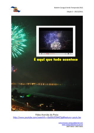 Boletim Caraguá Verão Temporada 2012

                                                  Edição 5 – 29/12/2011




                     Vídeo Avenida da Praia:
http://www.youtube.com/watch?v=0a0SUOSMCfg&feature=youtu.be

                                        comunicacao.caragua@gmail.com
                                           www.caraguatatuba.sp.gov.br
                                                 3897-5655 / 3897-5655
 