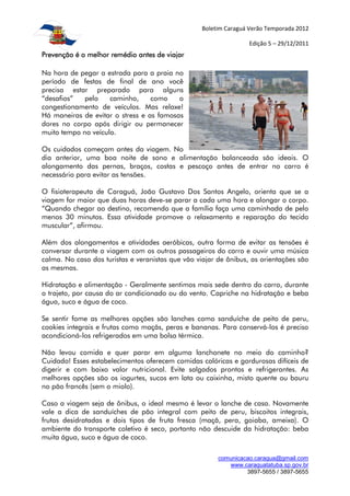 Boletim Caraguá Verão Temporada 2012

                                                                  Edição 5 – 29/12/2011
Prevenção é o melhor remédio antes de viajar

Na hora de pegar a estrada para a praia no
período de festas de final de ano você
precisa estar preparado para alguns
“desafios”   pelo    caminho,     como    o
congestionamento de veículos. Mas relaxe!
Há maneiras de evitar o stress e as famosas
dores no corpo após dirigir ou permanecer
muito tempo no veículo.

Os cuidados começam antes da viagem. No
dia anterior, uma boa noite de sono e alimentação balanceada são ideais. O
alongamento das pernas, braços, costas e pescoço antes de entrar no carro é
necessário para evitar as tensões.

O fisioterapeuta de Caraguá, João Gustavo Dos Santos Angelo, orienta que se a
viagem for maior que duas horas deve-se parar a cada uma hora e alongar o corpo.
“Quando chegar ao destino, recomendo que a família faça uma caminhada de pelo
menos 30 minutos. Essa atividade promove o relaxamento e reparação do tecido
muscular”, afirmou.

Além dos alongamentos e atividades aeróbicas, outra forma de evitar as tensões é
conversar durante a viagem com os outros passageiros do carro e ouvir uma música
calma. No caso dos turistas e veranistas que vão viajar de ônibus, as orientações são
as mesmas.

Hidratação e alimentação - Geralmente sentimos mais sede dentro do carro, durante
o trajeto, por causa do ar condicionado ou do vento. Capriche na hidratação e beba
água, suco e água de coco.

Se sentir fome as melhores opções são lanches como sanduíche de peito de peru,
cookies integrais e frutas como maçãs, peras e bananas. Para conservá-los é preciso
acondicioná-los refrigerados em uma bolsa térmica.

Não levou comida e quer parar em alguma lanchonete no meio do caminho?
Cuidado! Esses estabelecimentos oferecem comidas calóricas e gordurosas difíceis de
digerir e com baixo valor nutricional. Evite salgados prontos e refrigerantes. As
melhores opções são os iogurtes, sucos em lata ou caixinha, misto quente ou bauru
no pão francês (sem o miolo).

Caso a viagem seja de ônibus, o ideal mesmo é levar o lanche de casa. Novamente
vale a dica de sanduíches de pão integral com peito de peru, biscoitos integrais,
frutas desidratadas e dois tipos de fruta fresca (maçã, pera, goiaba, ameixa). O
ambiente do transporte coletivo é seco, portanto não descuide da hidratação: beba
muita água, suco e água de coco.

                                                        comunicacao.caragua@gmail.com
                                                           www.caraguatatuba.sp.gov.br
                                                                 3897-5655 / 3897-5655
 