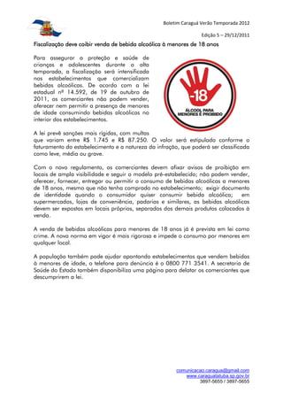 Boletim Caraguá Verão Temporada 2012

                                                                 Edição 5 – 29/12/2011
Fiscalização deve coibir venda de bebida alcoólica à menores de 18 anos

Para assegurar a proteção e saúde de
crianças e adolescentes durante a alta
temporada, a fiscalização será intensificada
nos estabelecimentos que comercializam
bebidas alcoólicas. De acordo com a lei
estadual nº 14.592, de 19 de outubro de
2011, os comerciantes não podem vender,
oferecer nem permitir a presença de menores
de idade consumindo bebidas alcoólicas no
interior dos estabelecimentos.

A lei prevê sanções mais rígidas, com multas
que variam entre R$ 1.745 e R$ 87.250. O valor será estipulado conforme o
faturamento do estabelecimento e a natureza da infração, que poderá ser classificada
como leve, média ou grave.

Com o novo regulamento, os comerciantes devem afixar avisos de proibição em
locais de ampla visibilidade e seguir o modelo pré-estabelecido; não podem vender,
oferecer, fornecer, entregar ou permitir o consumo de bebidas alcoólicas a menores
de 18 anos, mesmo que não tenha comprado no estabelecimento; exigir documento
de identidade quando o consumidor quiser consumir bebida alcoólica;            em
supermercados, lojas de conveniência, padarias e similares, as bebidas alcoólicas
devem ser expostas em locais próprios, separados dos demais produtos colocados à
venda.

A venda de bebidas alcoólicas para menores de 18 anos já é prevista em lei como
crime. A nova norma em vigor é mais rigorosa e impede o consumo por menores em
qualquer local.

A população também pode ajudar apontando estabelecimentos que vendem bebidas
à menores de idade, o telefone para denúncia é o 0800 771 3541. A secretaria de
Saúde do Estado também disponibiliza uma página para delatar os comerciantes que
descumprirem a lei.




                                                       comunicacao.caragua@gmail.com
                                                          www.caraguatatuba.sp.gov.br
                                                                3897-5655 / 3897-5655
 