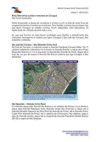 Boletim Caraguá Verão Temporada 2012

                                                                     Edição 5 – 29/12/2011
Rotas Alternativas auxiliam motoristas em Caraguá
Vias foram sinalizadas

Nesta temporada, o desejo de moradores e turistas é curtir os dias de verão livres de
congestionamentos e transtornos no trânsito. Para facilitar o acesso nas principais vias
que ligam Caraguá às cidades vizinhas, foram elaboradas rotas alternativas. O
trajeto pode ser utilizado durante todo o ano.

As ruas que formam as rotas foram sinalizadas para facilitar o entendimento dos
motoristas. Acompanhe os trajetos que ligam Caraguá à São José dos Campos, São
Sebastião e Ubatuba.

São José dos Campos – São Sebastião (Linha Azul)
No final da Tamoios, o motorista acessa a Avenida Presidente Campos Salles. Na 1ª
rotatória (referência rodoviária) vira à direita na Avenida Brasília, e segue até a Praça
Alexandre Kasemiro e vira à esquerda na Avenida Rio Grande do Norte. Segue até o
final da rua que dá acesso à Avenida Rio Branco (rodovia que liga Caraguá à São
Sebastião).




São Sebastião – Ubatuba (Linha Rosa)
O motorista segue pela Avenida Rio Branco e na rotatória do Poiares vira à direita e
segue pela Avenida Rodrigues Alves (Avenida União das Américas) e desce até a
Avenida Geraldo Nogueira da Silva (final da Avenida da Praia), até a Avenida Arthur
Costa Filho (Avenida da Praia), até a rotatória do Camaroeiro. Na rotatória, pega a
alça da Avenida Jundiaí, segue até a marginal da Avenida Presidente Castelo Branco
(SP–55) e segue sentido Ubatuba.




                                                          comunicacao.caragua@gmail.com
                                                             www.caraguatatuba.sp.gov.br
                                                                   3897-5655 / 3897-5655
 