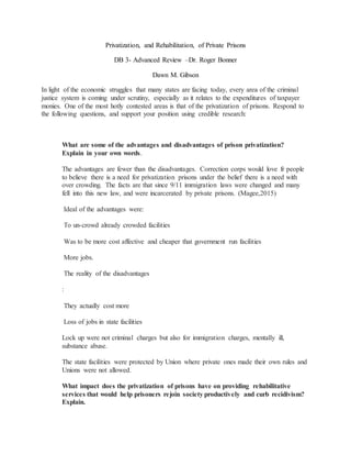 Privatization, and Rehabilitation, of Private Prisons
DB 3- Advanced Review –Dr. Roger Bonner
Dawn M. Gibson
In light of the economic struggles that many states are facing today, every area of the criminal
justice system is coming under scrutiny, especially as it relates to the expenditures of taxpayer
monies. One of the most hotly contested areas is that of the privatization of prisons. Respond to
the following questions, and support your position using credible research:
What are some of the advantages and disadvantages of prison privatization?
Explain in your own words.
The advantages are fewer than the disadvantages. Correction corps would love fr people
to believe there is a need for privatization prisons under the belief there is a need with
over crowding. The facts are that since 9/11 immigration laws were changed and many
fell into this new law, and were incarcerated by private prisons. (Magee,2015)
Ideal of the advantages were:
To un-crowd already crowded facilities
Was to be more cost affective and cheaper that government run facilities
More jobs.
The reality of the disadvantages
:
They actually cost more
Loss of jobs in state facilities
Lock up were not criminal charges but also for immigration charges, mentally ill,
substance abuse.
The state facilities were protected by Union where private ones made their own rules and
Unions were not allowed.
What impact does the privatization of prisons have on providing rehabilitative
services that would help prisoners rejoin society productively and curb recidivism?
Explain.
 