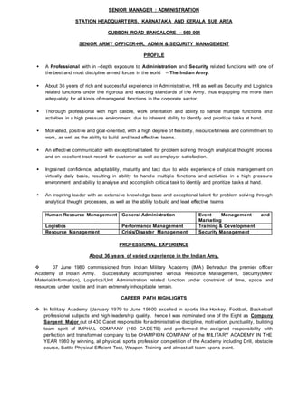 SENIOR MANAGER : ADMINISTRATION
STATION HEADQUARTERS, KARNATAKA AND KERALA SUB AREA
CUBBON ROAD BANGALORE – 560 001
SENIOR ARMY OFFICER-HR, ADMIN & SECURITY MANAGEMENT
PROFILE
 A Professional with in –depth exposure to Administration and Security related functions with one of
the best and most discipline armed forces in the world – The Indian Army.
 About 36 years of rich and successful experience in Administrative, HR as well as Security and Logistics
related functions under the rigorous and exacting standards of the Army, thus equipping me more than
adequately for all kinds of managerial functions in the corporate sector.
 Thorough professional with high calibre, work orientation and ability to handle multiple functions and
activities in a high pressure environment due to inherent ability to identify and prioritize tasks at hand.
 Motivated, positive and goal-oriented, with a high degree of flexibility, resourcefulness and commitment to
work, as well as the ability to build and lead effective teams.
 An effective communicator with exceptional talent for problem solving through analytical thought process
and en excellent track record for customer as well as employer satisfaction.
 Ingrained confidence, adaptability, maturity and tact due to wide experience of crisis management on
virtually daily basis, resulting in ability to handle multiple functions and activities in a high pressure
environment and ability to analyse and accomplish critical task to identify and prioritize tasks at hand.
 An inspiring leader with an extensive knowledge base and exceptional talent for problem solving through
analytical thought processes, as well as the ability to build and lead effective teams
Human Resource Management General Administration Event Management and
Marketing
Logistics Performance Management Training & Development
Resource Management Crisis/Disaster Management Security Management
PROFESSIONAL EXPERIENCE
About 36 years of varied experience in the Indian Amy.
 07 June 1980 commissioned from Indian Military Academy (IMA) Dehradun the premier officer
Academy of Indian Army. Successfully accomplished various Resource Management, Security(Men/
Material/Information), Logistics/Unit Administration related function under constraint of time, space and
resources under hostile and in an extremely inhospitable terrain.
CAREER PATH HIGHLIGHTS
 In Military Academy (January 1979 to June 19800 excelled in sports like Hockey, Football, Basketball
professional subjects and high leadership quality, hence I was nominated one of the Eight as Company
Sargent Major out of 430 Cadet responsible for administrative discipline, motivation, punctuality, building
team spirit of IMPHAL COMPANY (160 CADETS) and performed the assigned responsibility with
perfection and transformed company to be CHAMPION COMPANY of the MILITARY ACADEMY IN THE
YEAR 1980 by winning, all physical, sports profession competition of the Academy including Drill, obstacle
course, Battle Physical Efficient Test, Weapon Training and almost all team sports event.
 