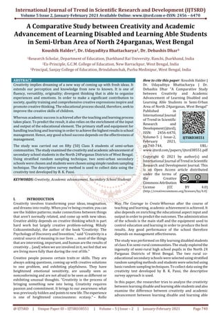 International Journal of Trend in Scientific Research and Development (IJTSRD)
Volume 5 Issue 2, January-February 2021 Available Online: www.ijtsrd.com e-ISSN: 2456 – 6470
@ IJTSRD | Unique Paper ID – IJTSRD38551 | Volume – 5 | Issue – 2 | January-February 2021 Page 740
A Comparative Study between Creativity and Academic
Advancement of Learning Disabled and Learning Able Students
in Semi-Urban Area of North 24parganas, West Bengal
Koushik Halder1, Dr. Udayaditya Bhattacharya2, Dr. Debashis Dhar3
1Research Scholar, Department of Education, Jharkhand Rai University, Ranchi, Jharkhand, India
2Ex-Principle, G.C.M. College of Education, New Barrackpur, West Bengal, India
3Principal, Sanjay College of Education, Brindabanchak, Purba Medinipur, West Bengal, India
ABSTRACT
Creativity implies dreaming of a new way of coming up with fresh ideas. It
extends our perception and knowledge from new to known. It is one of
fluency, versatility, originality; divergent thinking that is able to organize
experiences and emotions. In order to make a significant contribution to
society, quality training and comprehensive creative expressions inspire and
promote creative thinking. The educational process should, therefore, seek to
improve the creative skills of children.
Whereas academic success is achieved after the teachingandlearningprocess
takes place. To predict the result, it also relies on the enrichment of the input
and output of the educational element. The primary staff and equipment for
handling teaching and learning in order to achievethehighestresultsisschool
management. Hence, any good school success depends on the effectivenessof
management.
The study was carried out on fifty (50) Class X students of semi-urban
communities. Thestudy examinedthecreativityandacademicadvancementof
secondary school students in the North 24Parganas Districts of West Bengal.
Using stratified random sampling technique, two semi-urban secondary
schools were chosen and studentswerechosenusingsimplerandomsampling
technique. The descriptive survey method is used to collect data using the
creativity test developed by B. K. Passi.
KEYWORDS: Creativity, Academic advancement, Secondary School Students
How to cite this paper: Koushik Halder |
Dr. Udayaditya Bhattacharya | Dr.
Debashis Dhar "A Comparative Study
between Creativity and Academic
Advancement of Learning Disabled and
Learning Able Students in Semi-Urban
Area of North 24parganas, West Bengal"
Published in
International Journal
of Trend in Scientific
Research and
Development(ijtsrd),
ISSN: 2456-6470,
Volume-5 | Issue-2,
February 2021,
pp.740-744, URL:
www.ijtsrd.com/papers/ijtsrd38551.pdf
Copyright © 2021 by author(s) and
International Journal ofTrendinScientific
Research and Development Journal. This
is an Open Access article distributed
under the terms of
the Creative
CommonsAttribution
License (CC BY 4.0)
(http://creativecommons.org/licenses/by/4.0)
I. INTRODUCTION
Creativity involves transforming your ideas, imagination,
and dreams into reality. When you’re beingcreative,youcan
see the hidden patterns; make connections between things
that aren’t normally related, and come up with new ideas.
Creative ability depends on creative thinking which is part
hard work but largely creative problem-solving. Mihaly
Csikszentmihalyi, the author of the book “Creativity: The
Psychology of Discovery and Invention,” said “Creativity is a
central source of meaning in our lives … most of the things
that are interesting, important, and human are the results of
creativity… [and] when we are involved in it, we feel that we
are living more fully than during the rest of life.”
Creative people possess certain traits or skills. They are
always asking questions, coming up with creative solutions
to one problem, and exhibiting playfulness. They have
heightened emotional sensitivity, are usually seen as
nonconforming and are not afraid to be seen as different or
exhibiting unusual thoughts. “Creativity is the process of
bringing something new into being. Creativity requires
passion and commitment. It brings to our awareness what
was previously hidden andpointstonewlife.Theexperience
is one of heightened consciousness: ecstasy.” – Rollo
May, The Courage to Create Whereas after the course of
teaching and learning, academic achievement is achieved. It
also depends on enriching the educational aspect input and
output in order to predict the outcomes. The administration
of the schools is the main staff and the equipment used to
control education and learning in order to produce the best
results. Any good performance of the school therefore
depends on management effectiveness.
The study was performed on fifty learning disabledstudents
of class X in semi-rural communities. The study exploredthe
ingenuity of semi-rural high school pupils in the North 24
Parganas Districts of West Bengal. The two rural co-
educational secondary schools wereselectedusingstratified
random sampling methods and studentswereselectedusing
basic random sampling techniques. To collect data using the
creativity test developed by B. K. Passi, the descriptive
survey approach is used.
In this paper, the researcher tries to analyze the creativity
between learning disableandlearningablestudentsandalso
examine the difference between creativity and academic
advancement between learning disable and learning able
IJTSRD38551
 