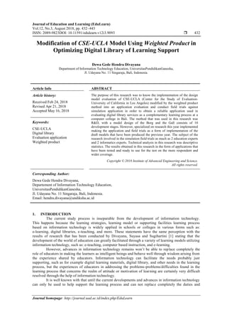 Journal of Education and Learning (EduLearn)
Vol.12, No.3, August 2018, pp. 432~443
ISSN: 2089-9823DOI: 10.11591/edulearn.v12i3.9093  432
Journal homepage: http://journal.uad.ac.id/index.php/EduLearn
Modification of CSE-UCLA Model Using Weighted Product in
Optimizing Digital Library of Learning Support
Dewa Gede Hendra Divayana
Department of Information Technology Education, UniversitasPendidikanGanesha,
Jl. Udayana No. 11 Singaraja, Bali, Indonesia.
Article Info ABSTRACT
Article history:
Received Feb 24, 2018
Revised Apr 21, 2018
Accepted May 16, 2018
The purpose of this research was to know the implementation of the design
model evaluation of CSE-UCLA (Center for the Study of Evaluation-
University of California in Los Angeles) modified by the weighted product
method into an application evaluation and conduct field trials against
simulation application in order to obtain a reliable application used in
evaluating digital library services as a complementary learning process at a
computer college in Bali. The method that was used in this research was
R&D, with a model design of the Borg and the Gall consists of 10
development stages. However, specialized on research this year implemented
making the application and field trials as a form of implementation of the
draft models that have been produced the previous year. The subject of the
research involved in the simulation field trials as much as 2 education experts
and 2 informatics experts. Technical analysis in this research was descriptive
statistics. The results obtained in this research in the form of applications that
have been tested and ready to use for the test on the more respondent and
wider coverage.
Keywords:
CSE-UCLA
Digital library
Evaluation application
Weighted product
Copyright © 2018 Institute of Advanced Engineering and Science.
All rights reserved.
Corresponding Author:
Dewa Gede Hendra Divayana,
Departement of Information Technology Education,
UniversitasPendidikanGanesha,
Jl. Udayana No. 11 Singaraja, Bali, Indonesia.
Email: hendra.divayana@undiksha.ac.id
1. INTRODUCTION
The current study process is inseparable from the development of information technology.
This happens because the learning strategies, learning model or supporting facilities learning process
based on information technology is widely applied in schools or colleges in various forms such as:
e-learning, digital libraries, e-teaching, and more. These statements have the same perception with the
results of research that has been conducted by Divayana, Suyasa and Sugihartini [1] stating that the
development of the world of education can greatly facilitated through a variety of learning models utilizing
information technology, such as: e-teaching, computer based instruction, and e-learning.
However, advances in information technology remains won’t be able to replace completely the
role of educators in making the learners as intelligent beings and behave well through wisdom arising from
the experience shared by educators. Information technology can facilitate the needs probably just
supporting, such as for example digital learning materials, digital library, and other needs in the learning
process, but the experiences of educators in addressing the problems-problems/difficulties found in the
learning process that concerns the realm of attitude or motivation of learning are certainly very difficult
resolved through the help of information technology.
It is well known with that until the current developments and advances in information technology
can only be used to help support the learning process and can not replace completely the duties and
 