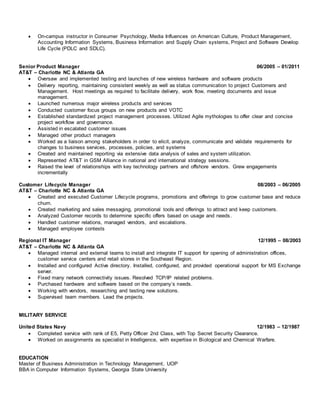  On-campus instructor in Consumer Psychology, Media Influences on American Culture, Product Management,
Accounting Information Systems, Business Information and Supply Chain systems, Project and Software Develop
Life Cycle (PDLC and SDLC).
Senior Product Manager 06/2005 – 01/2011
AT&T – Charlotte NC & Atlanta GA
 Oversaw and implemented testing and launches of new wireless hardware and software products
 Delivery reporting, maintaining consistent weekly as well as status communication to project Customers and
Management. Host meetings as required to facilitate delivery, work flow, meeting documents and issue
management.
 Launched numerous major wireless products and services
 Conducted customer focus groups on new products and VOTC
 Established standardized project management processes. Utilized Agile mythologies to offer clear and concise
project workflow and governance.
 Assisted in escalated customer issues
 Managed other product managers
 Worked as a liaison among stakeholders in order to elicit, analyze, communicate and validate requirements for
changes to business services, processes, policies, and systems
 Created and maintained reporting via extensive data analysis of sales and system utilization.
 Represented AT&T in GSM Alliance in national and international strategy sessions.
 Raised the level of relationships with key technology partners and offshore vendors. Grew engagements
incrementally
Customer Lifecycle Manager 08/2003 – 06/2005
AT&T – Charlotte NC & Atlanta GA
 Created and executed Customer Lifecycle programs, promotions and offerings to grow customer base and reduce
churn.
 Created marketing and sales messaging, promotional tools and offerings to attract and keep customers.
 Analyzed Customer records to determine specific offers based on usage and needs.
 Handled customer relations, managed vendors, and escalations.
 Managed employee contests
Regional IT Manager 12/1995 – 08/2003
AT&T – Charlotte NC & Atlanta GA
 Managed internal and external teams to install and integrate IT support for opening of administration offices,
customer service centers and retail stores in the Southeast Region.
 Installed and configured Active directory. Installed, configured, and provided operational support for MS Exchange
server.
 Fixed many network connectivity issues. Resolved TCP/IP related problems.
 Purchased hardware and software based on the company’s needs.
 Working with vendors, researching and testing new solutions.
 Supervised team members. Lead the projects.
MILITARY SERVICE
United States Navy 12/1983 – 12/1987
 Completed service with rank of E5, Petty Officer 2nd Class, with Top Secret Security Clearance.
 Worked on assignments as specialist in Intelligence, with expertise in Biological and Chemical Warfare.
EDUCATION
Master of Business Administration in Technology Management, UOP
BBA in Computer Information Systems, Georgia State University
 