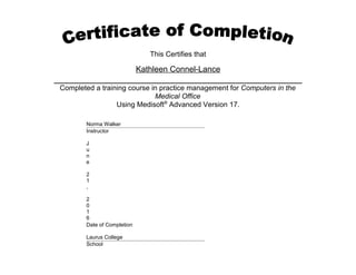 This Certifies that
Kathleen Connel-Lance
Completed a training course in practice management for Computers in the
Medical Office
Using Medisoft®
Advanced Version 17.
Norma Walker
Instructor
J
u
n
e
2
1
,
2
0
1
6
Date of Completion
Laurus College
School
 