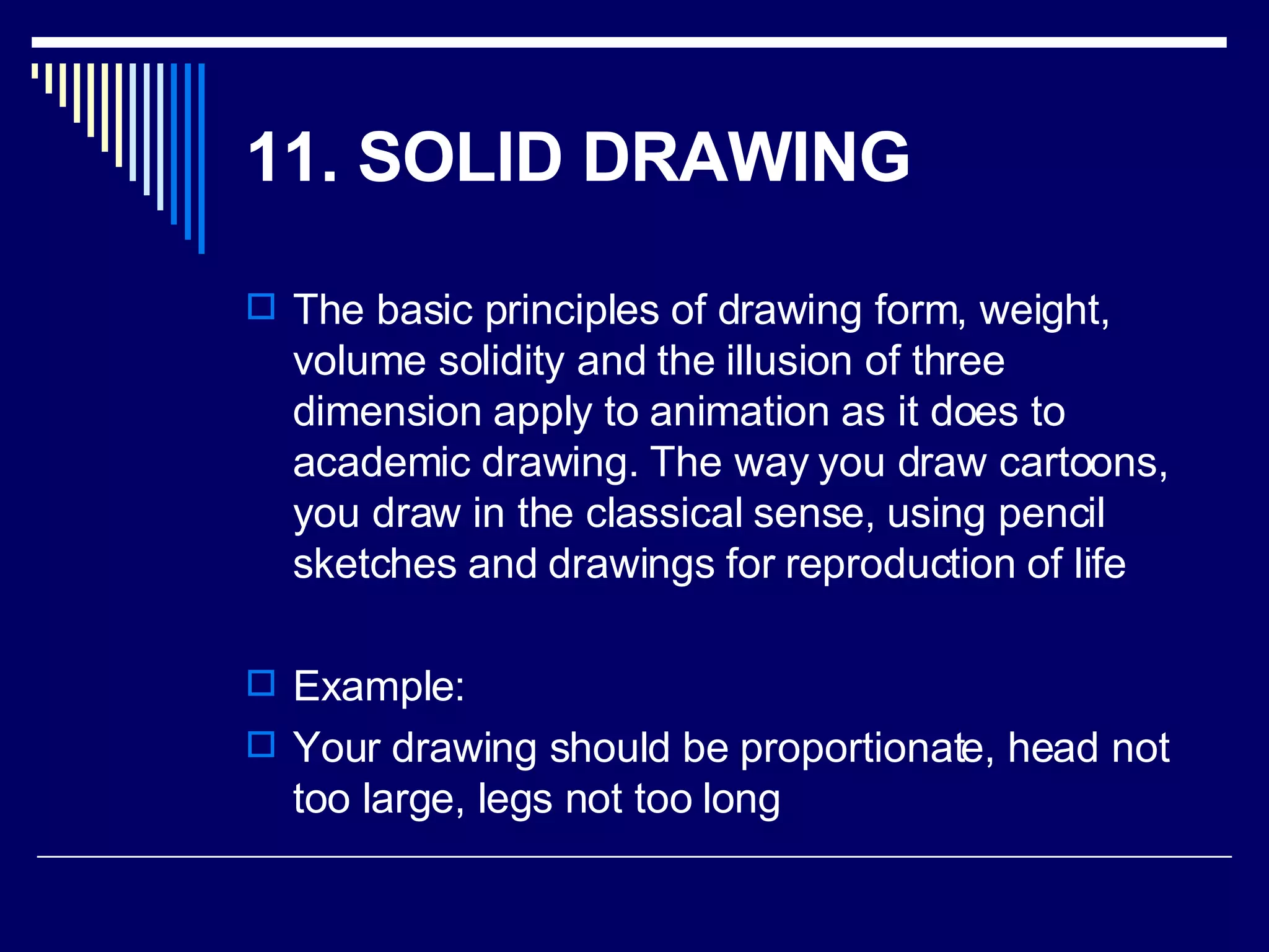 11. SOLID DRAWING   The basic principles of drawing form, weight, volume solidity and the illusion of three dimension apply to animation as it does to academic drawing. The way you draw cartoons, you draw in the classical sense, using pencil sketches and drawings for reproduction of life  Example: Your drawing should be proportionate, head not too large, legs not too long  
