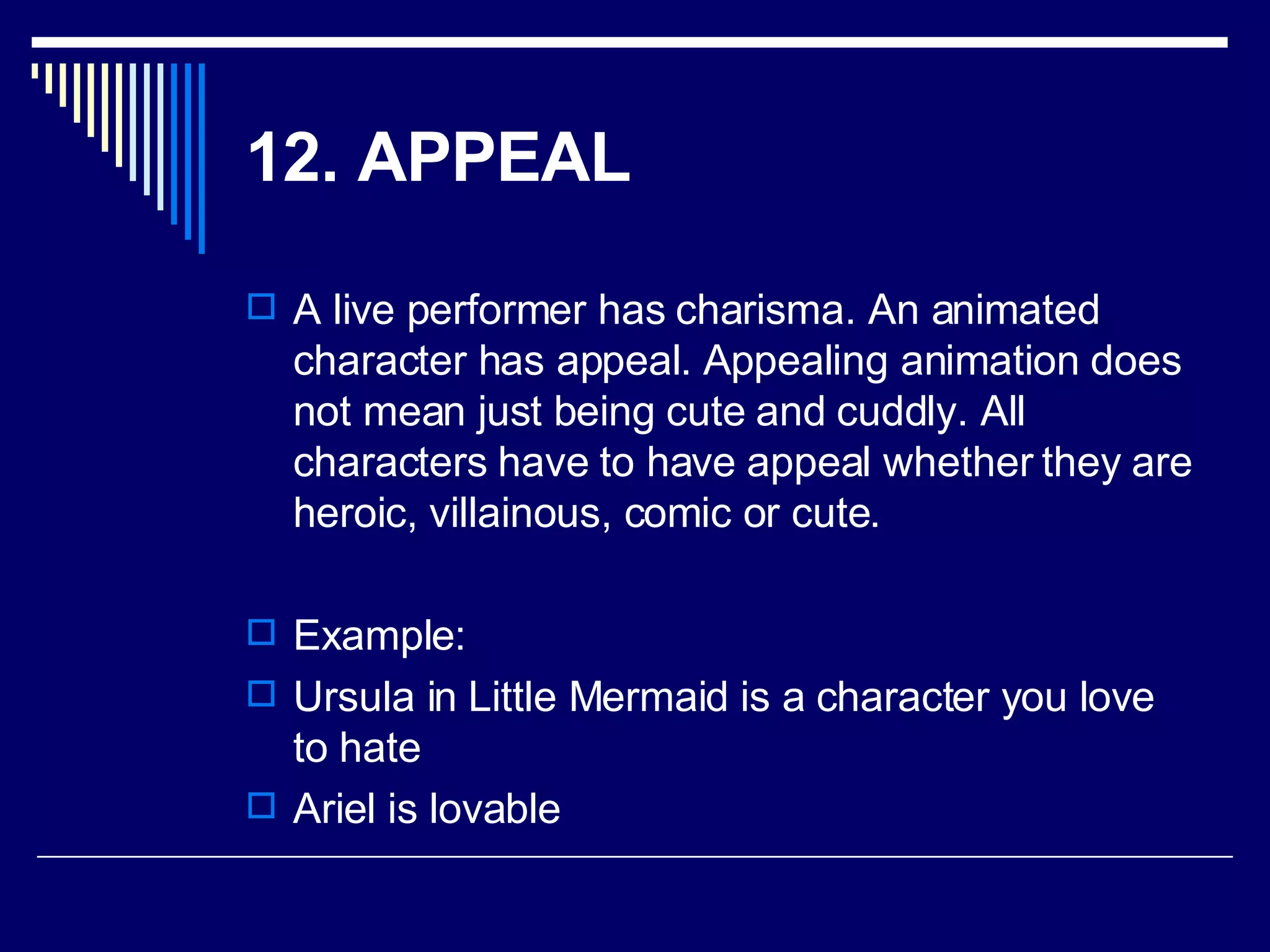 12. APPEAL   A live performer has charisma. An animated character has appeal. Appealing animation does not mean just being cute and cuddly. All characters have to have appeal whether they are heroic, villainous, comic or cute.  Example: Ursula in Little Mermaid is a character you love to hate Ariel is lovable 