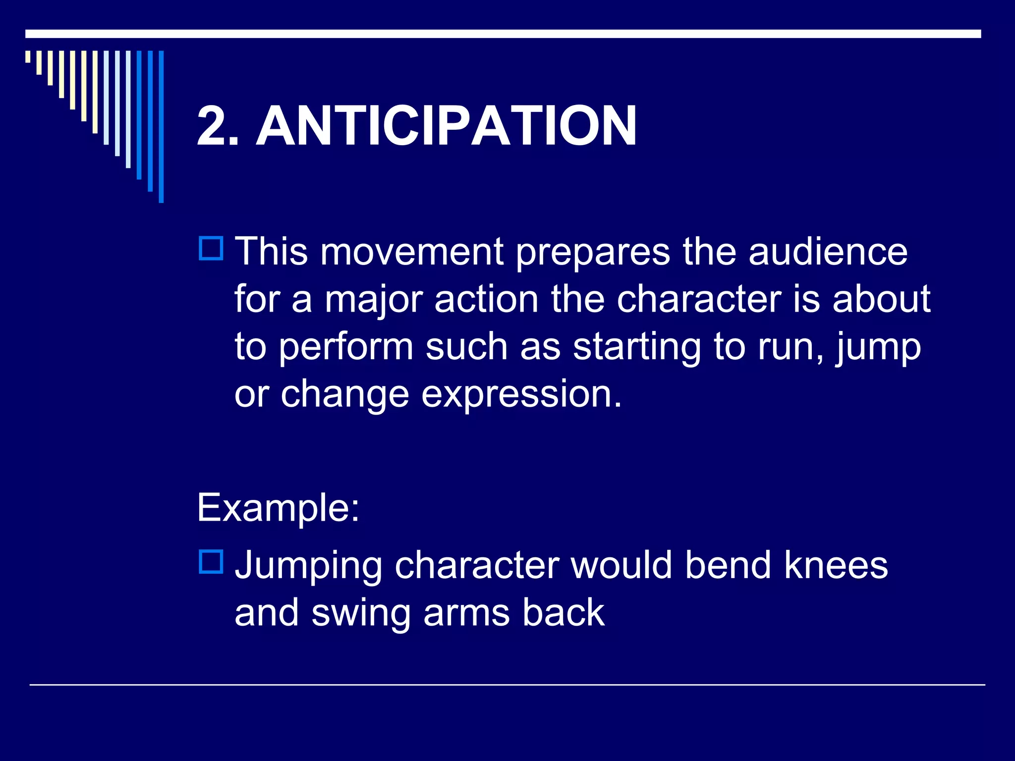 2. ANTICIPATION   This movement prepares the audience for a major action the character is about to perform such as starting to run, jump or change expression.  Example: Jumping character would bend knees and swing arms back 