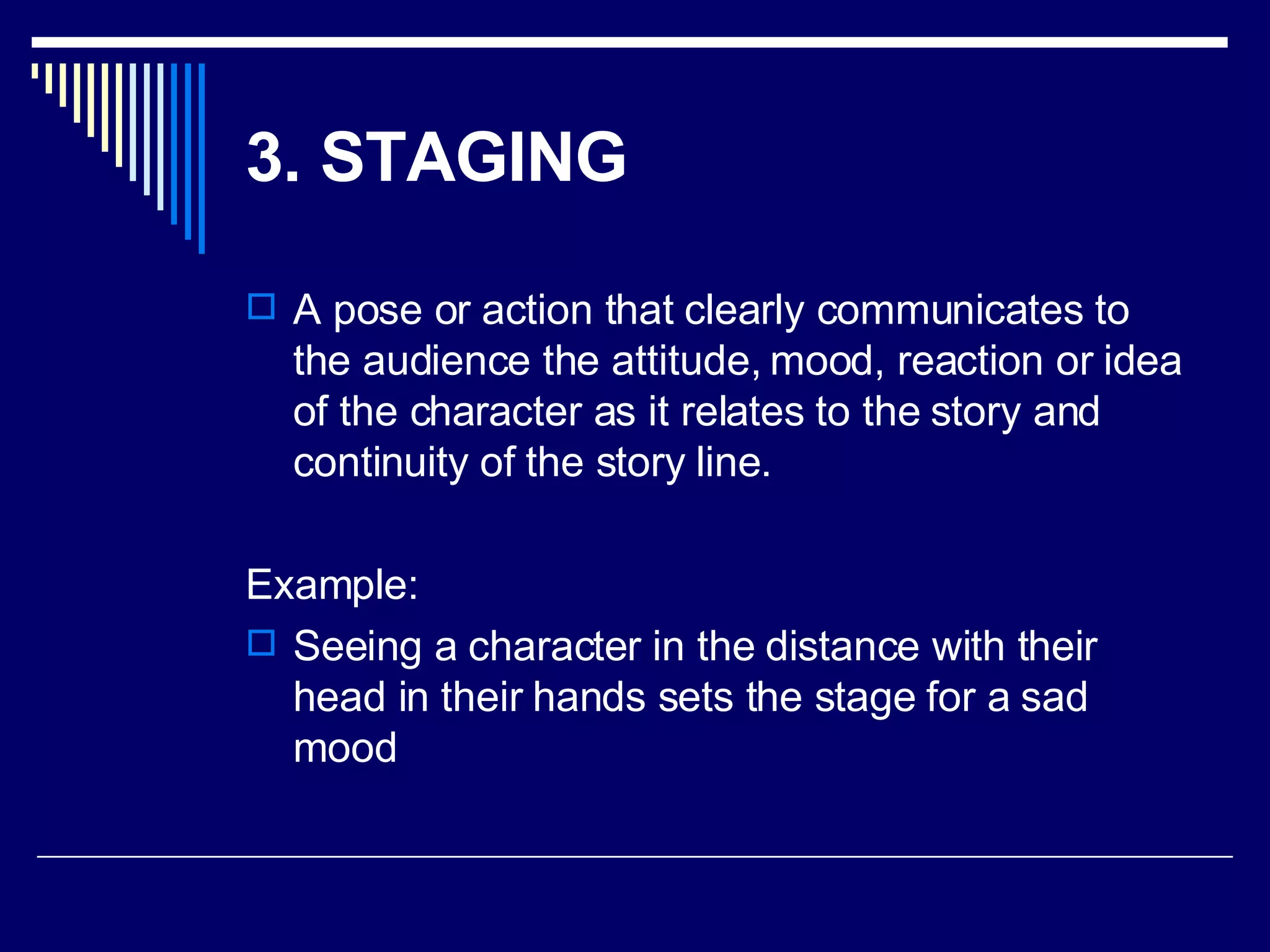 3. STAGING   A pose or action that clearly communicates to the audience the attitude, mood, reaction or idea of the character as it relates to the story and continuity of the story line.  Example: Seeing a character in the distance with their head in their hands sets the stage for a sad mood 