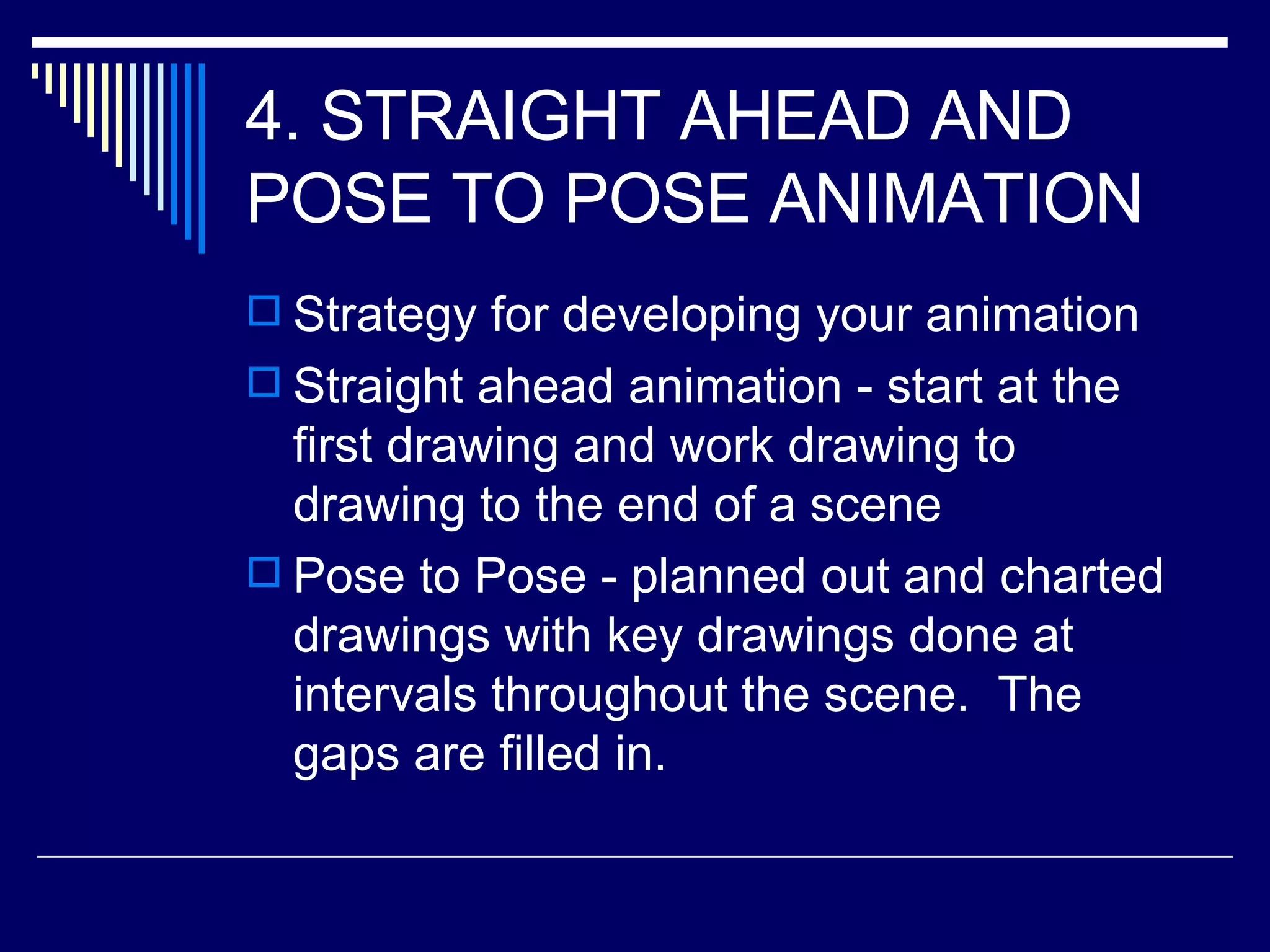 4. STRAIGHT AHEAD AND POSE TO POSE ANIMATION  Strategy for developing your animation Straight ahead animation - start at the first drawing and work drawing to drawing to the end of a scene  Pose to Pose - planned out and charted drawings with key drawings done at intervals throughout the scene.  The gaps are filled in.  