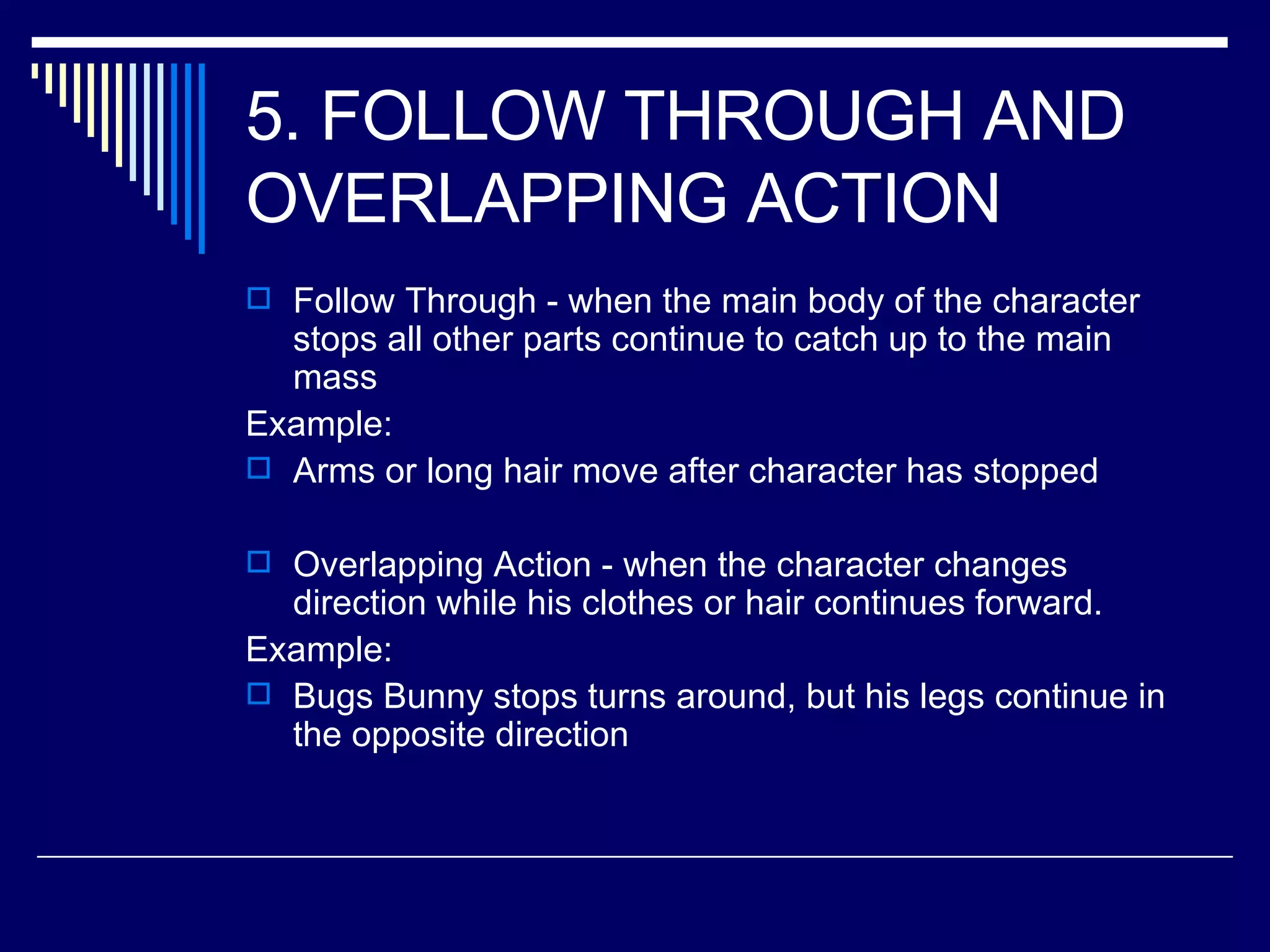 5. FOLLOW THROUGH AND OVERLAPPING ACTION  Follow Through - when the main body of the character stops all other parts continue to catch up to the main mass Example: Arms or long hair move after character has stopped Overlapping Action - when the character changes direction while his clothes or hair continues forward.  Example: Bugs Bunny stops turns around, but his legs continue in the opposite direction 