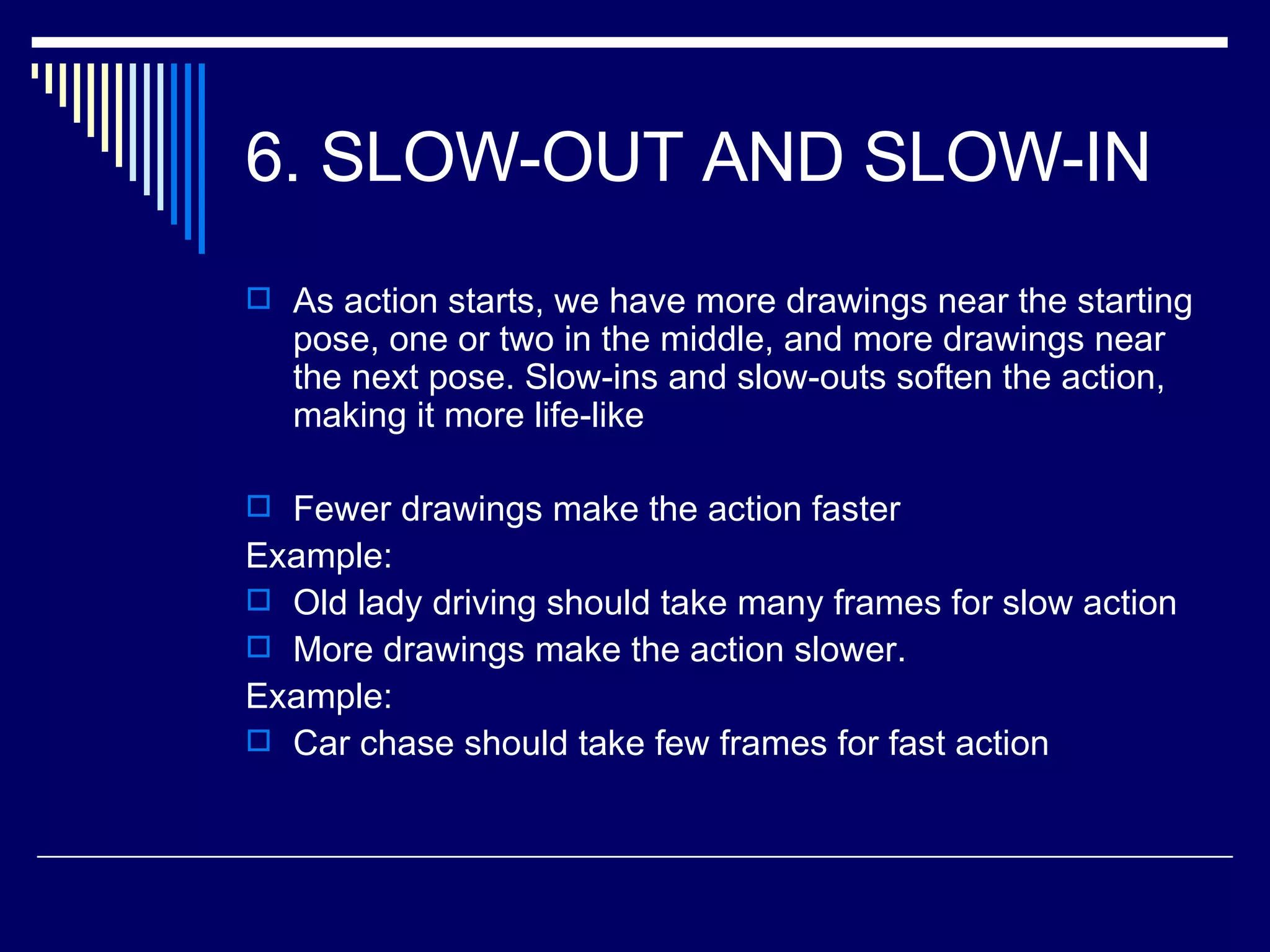 6. SLOW-OUT AND SLOW-IN  As action starts, we have more drawings near the starting pose, one or two in the middle, and more drawings near the next pose. Slow-ins and slow-outs soften the action, making it more life-like  Fewer drawings make the action faster Example: Old lady driving should take many frames for slow action More drawings make the action slower.  Example: Car chase should take few frames for fast action 