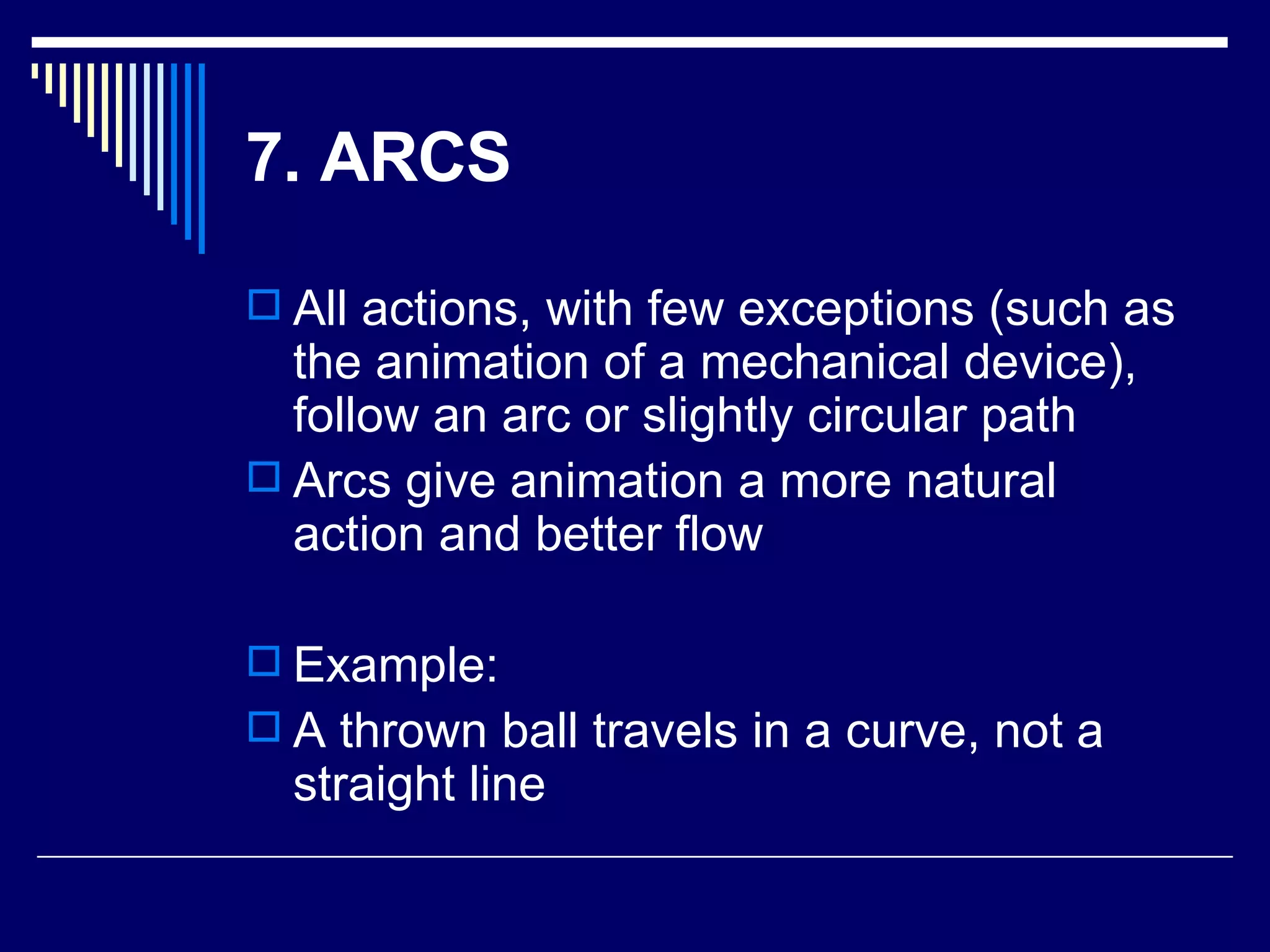 7. ARCS All actions, with few exceptions (such as the animation of a mechanical device), follow an arc or slightly circular path  Arcs give animation a more natural action and better flow  Example: A thrown ball travels in a curve, not a straight line 