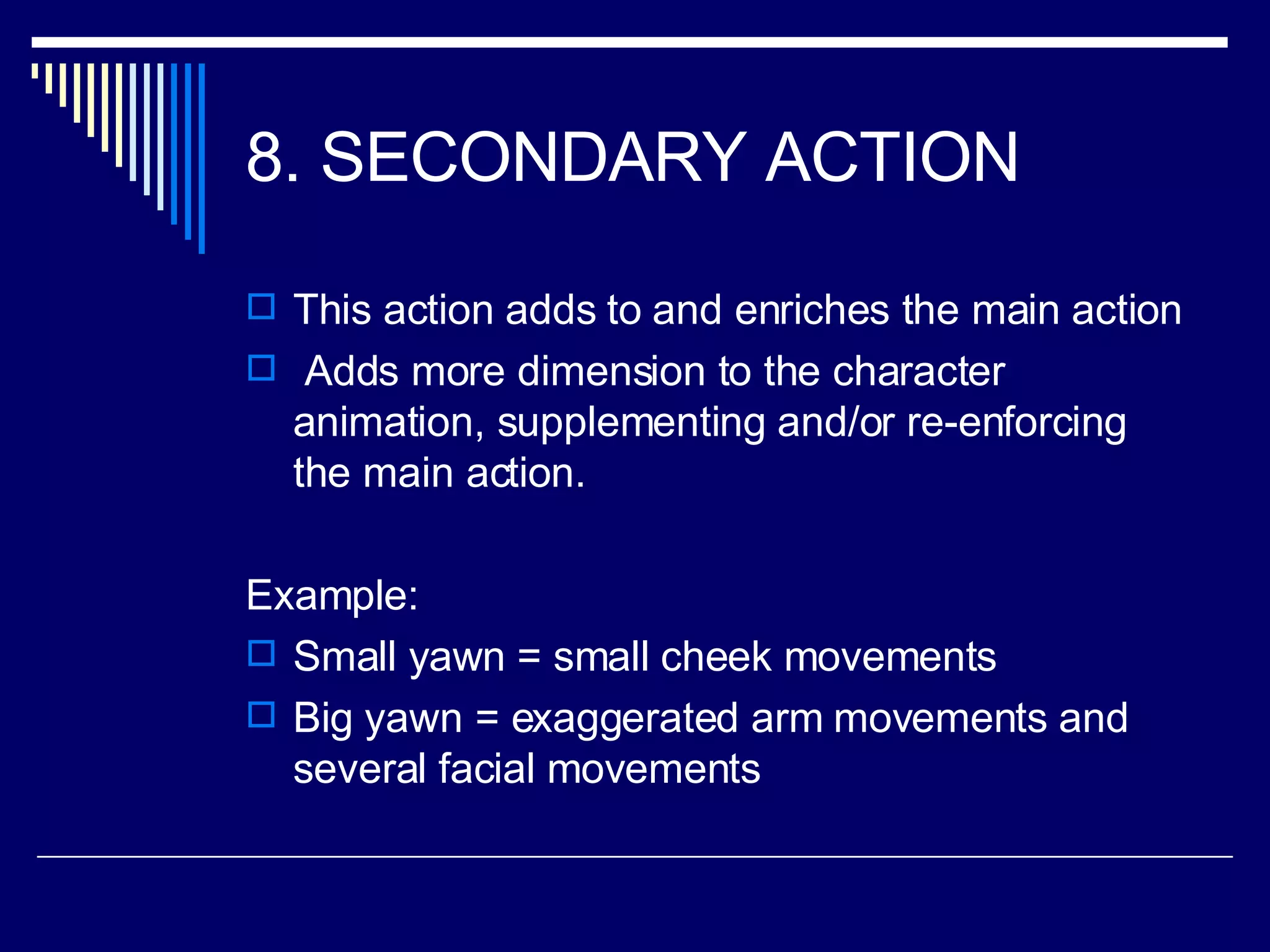 8. SECONDARY ACTION  This action adds to and enriches the main action Adds more dimension to the character animation, supplementing and/or re-enforcing the main action.  Example: Small yawn = small cheek movements Big yawn = exaggerated arm movements and several facial movements 
