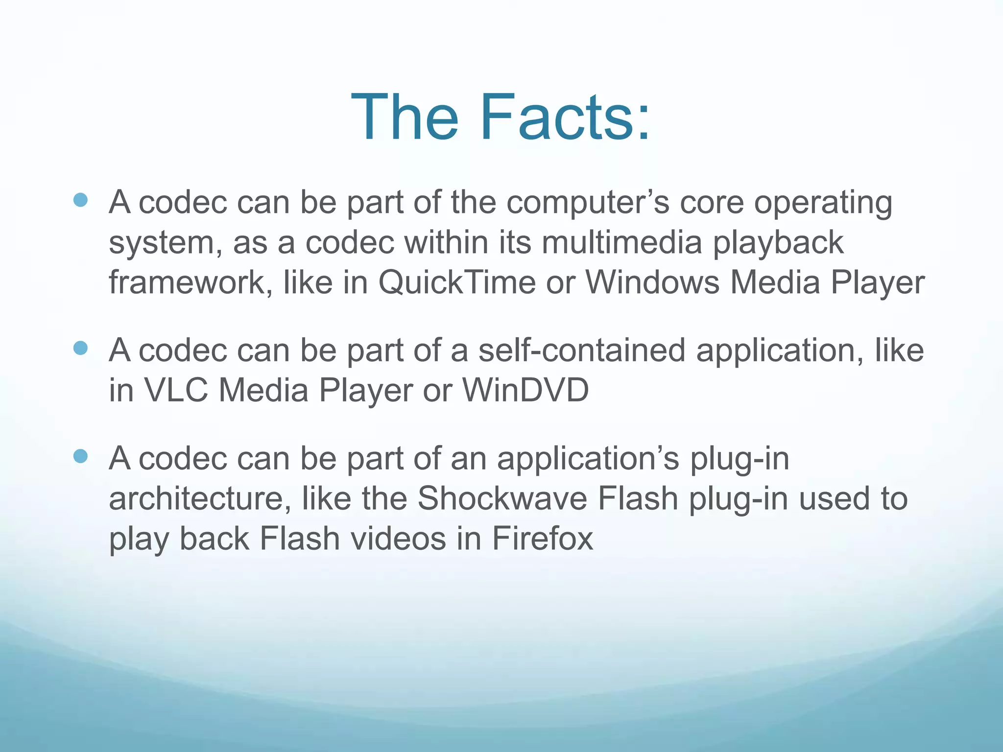 The Facts:
 A codec can be part of the computer’s core operating
system, as a codec within its multimedia playback
framework, like in QuickTime or Windows Media Player
 A codec can be part of a self-contained application, like
in VLC Media Player or WinDVD
 A codec can be part of an application’s plug-in
architecture, like the Shockwave Flash plug-in used to
play back Flash videos in Firefox
 