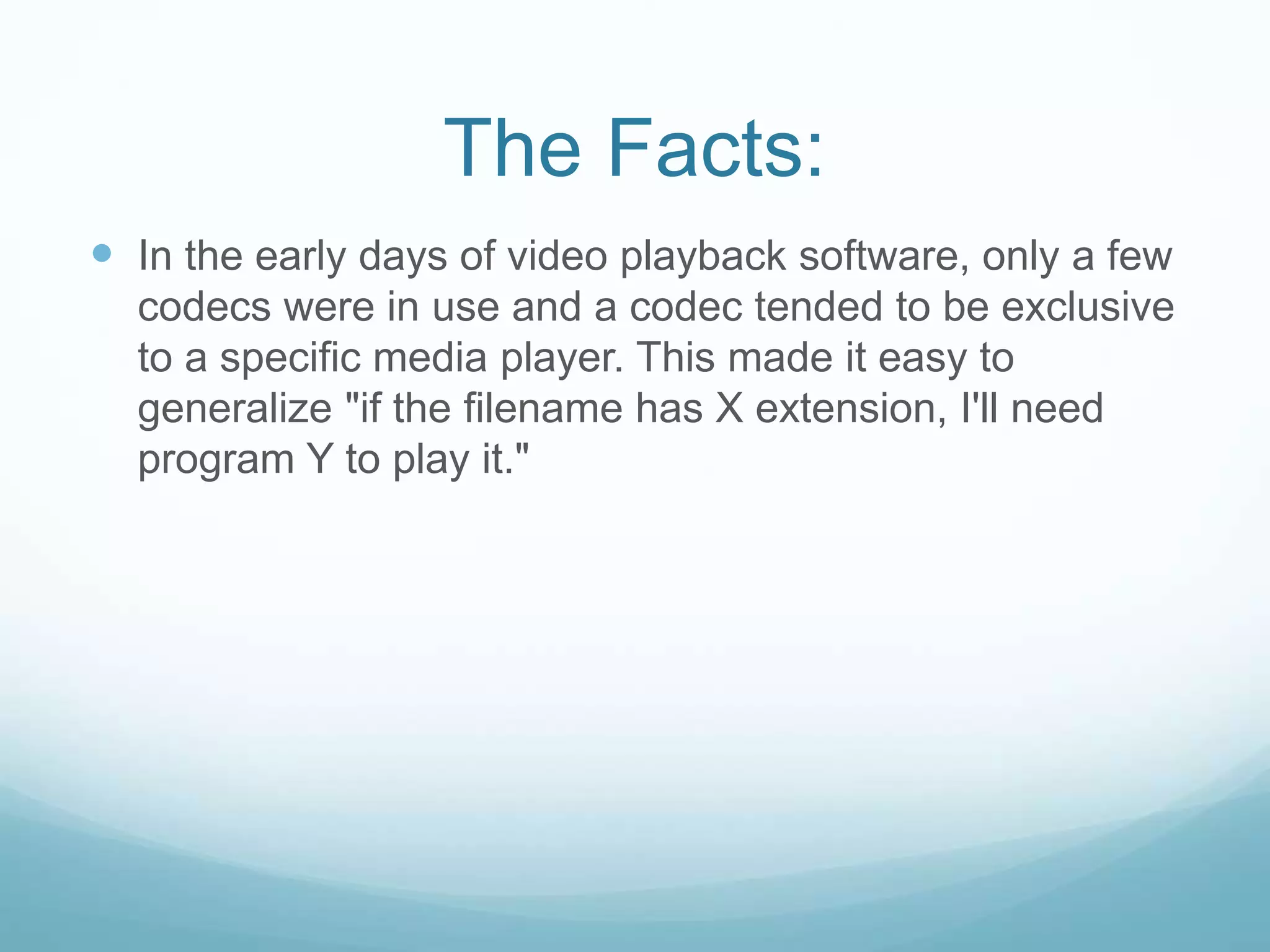 The Facts:
 In the early days of video playback software, only a few
codecs were in use and a codec tended to be exclusive
to a specific media player. This made it easy to
generalize "if the filename has X extension, I'll need
program Y to play it."
 