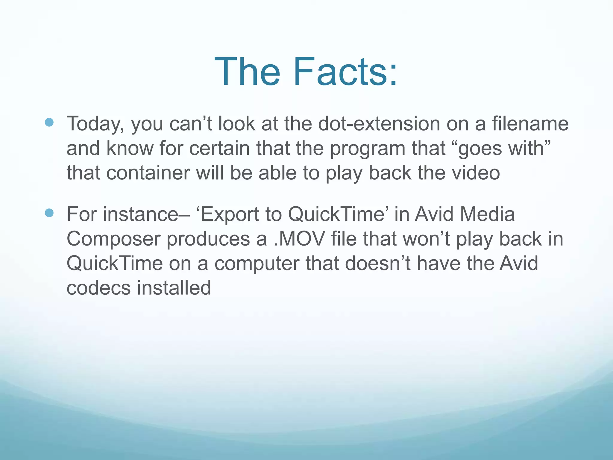The Facts:
 Today, you can’t look at the dot-extension on a filename
and know for certain that the program that “goes with”
that container will be able to play back the video
 For instance– ‘Export to QuickTime’ in Avid Media
Composer produces a .MOV file that won’t play back in
QuickTime on a computer that doesn’t have the Avid
codecs installed
 