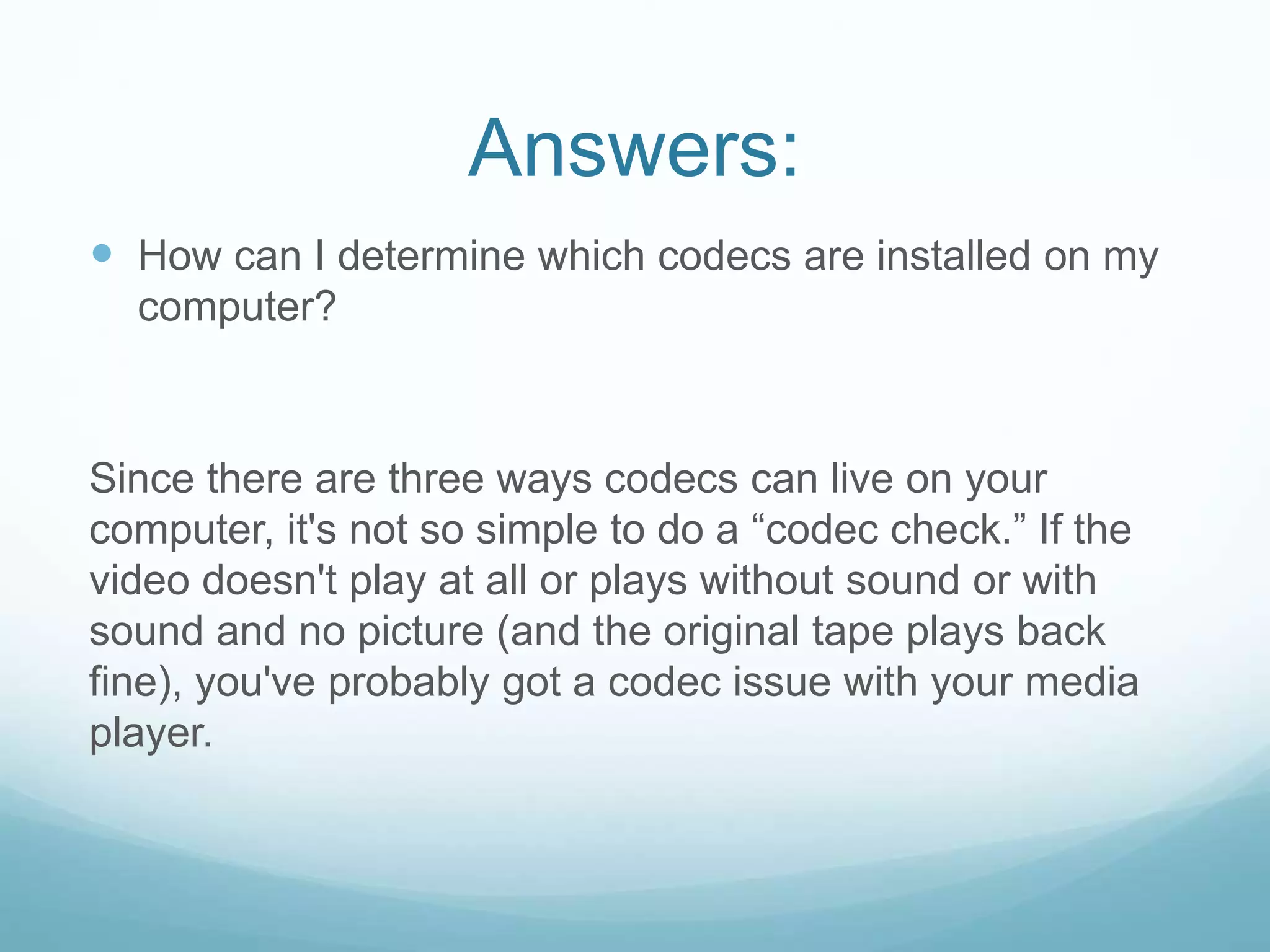 Answers:
 How can I determine which codecs are installed on my
computer?
Since there are three ways codecs can live on your
computer, it's not so simple to do a “codec check.” If the
video doesn't play at all or plays without sound or with
sound and no picture (and the original tape plays back
fine), you've probably got a codec issue with your media
player.
 