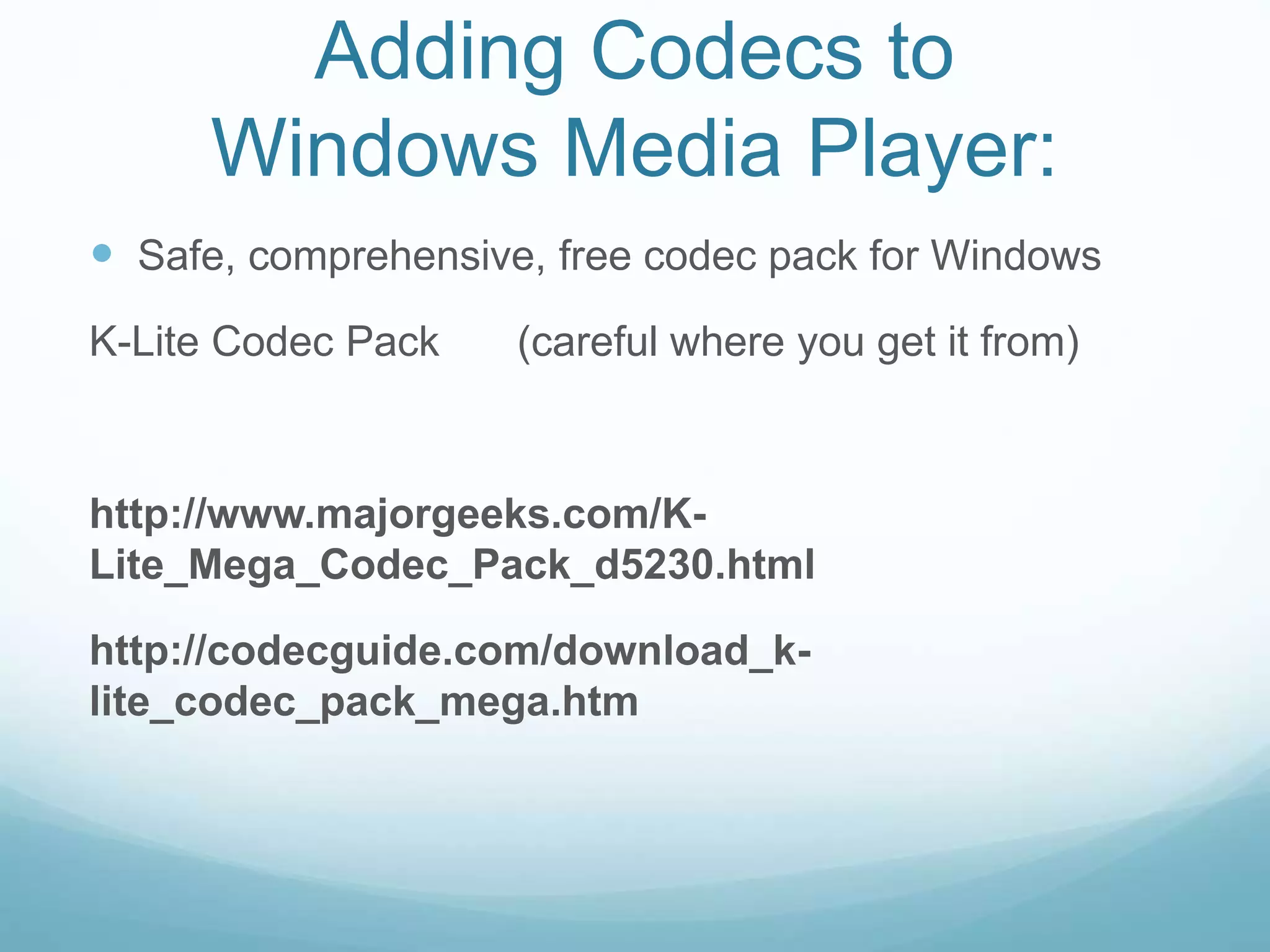Adding Codecs to
Windows Media Player:
 Safe, comprehensive, free codec pack for Windows
K-Lite Codec Pack (careful where you get it from)
http://www.majorgeeks.com/K-
Lite_Mega_Codec_Pack_d5230.html
http://codecguide.com/download_k-
lite_codec_pack_mega.htm
 