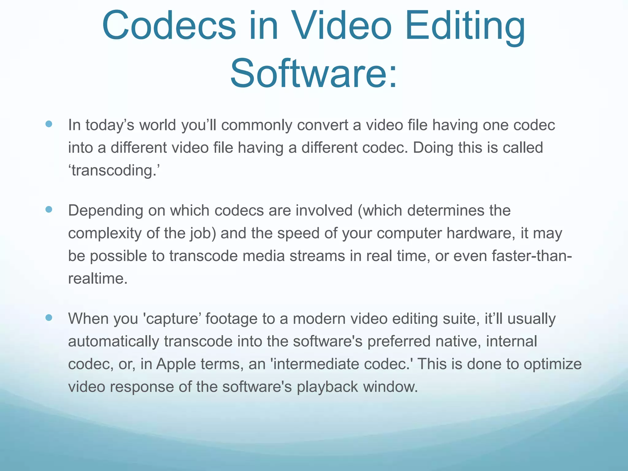 Codecs in Video Editing
Software:
 In today’s world you’ll commonly convert a video file having one codec
into a different video file having a different codec. Doing this is called
‘transcoding.’
 Depending on which codecs are involved (which determines the
complexity of the job) and the speed of your computer hardware, it may
be possible to transcode media streams in real time, or even faster-than-
realtime.
 When you 'capture’ footage to a modern video editing suite, it’ll usually
automatically transcode into the software's preferred native, internal
codec, or, in Apple terms, an 'intermediate codec.' This is done to optimize
video response of the software's playback window.
 
