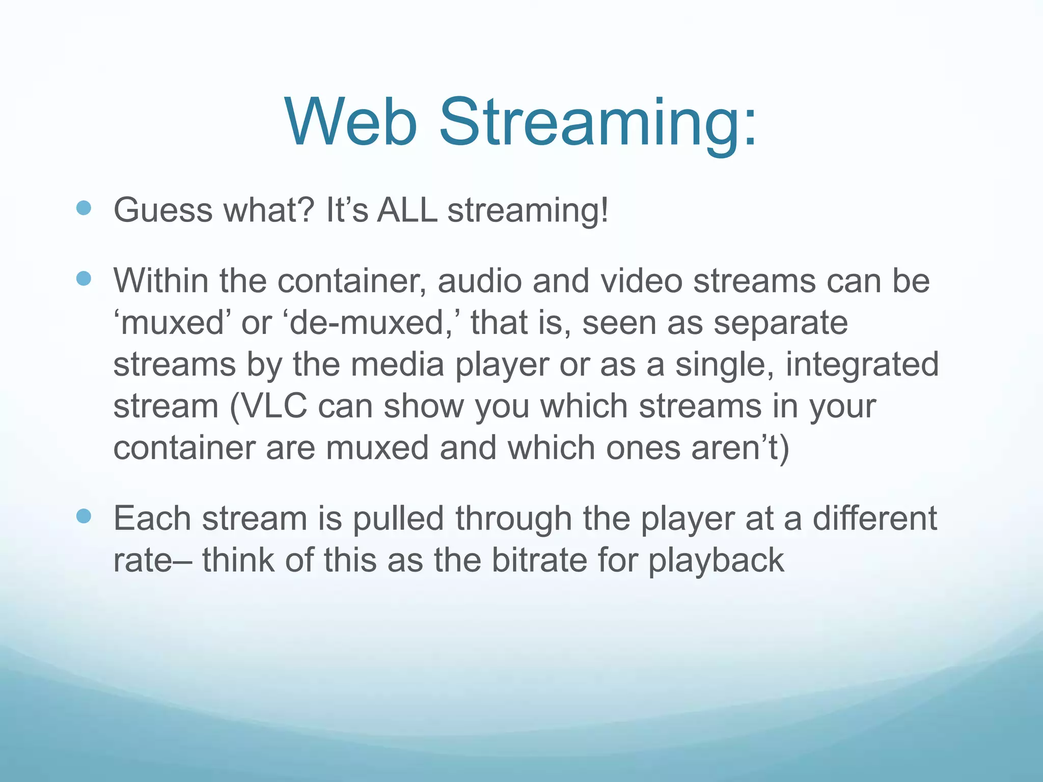 Web Streaming:
 Guess what? It’s ALL streaming!
 Within the container, audio and video streams can be
‘muxed’ or ‘de-muxed,’ that is, seen as separate
streams by the media player or as a single, integrated
stream (VLC can show you which streams in your
container are muxed and which ones aren’t)
 Each stream is pulled through the player at a different
rate– think of this as the bitrate for playback
 