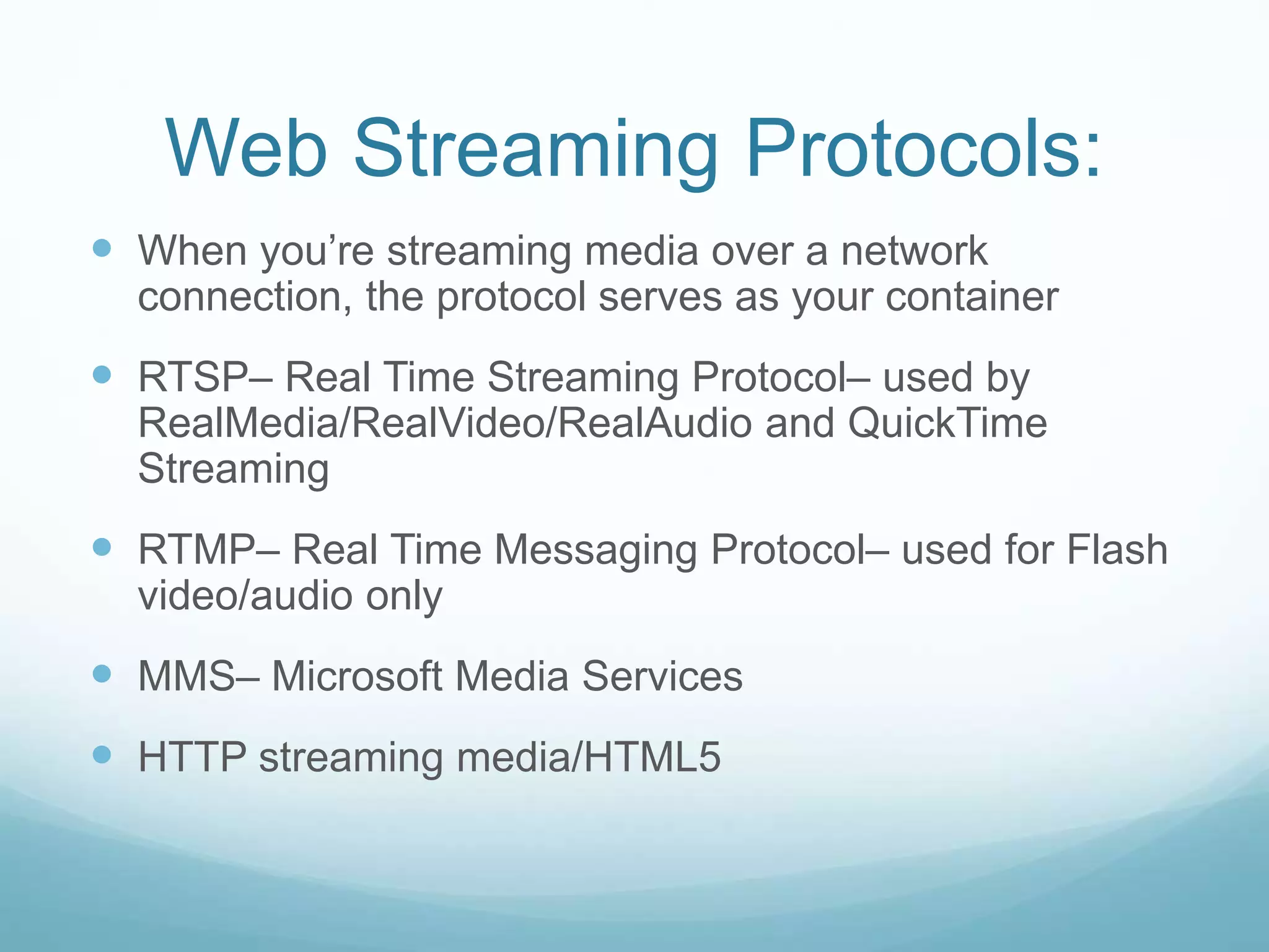 Web Streaming Protocols:
 When you’re streaming media over a network
connection, the protocol serves as your container
 RTSP– Real Time Streaming Protocol– used by
RealMedia/RealVideo/RealAudio and QuickTime
Streaming
 RTMP– Real Time Messaging Protocol– used for Flash
video/audio only
 MMS– Microsoft Media Services
 HTTP streaming media/HTML5
 