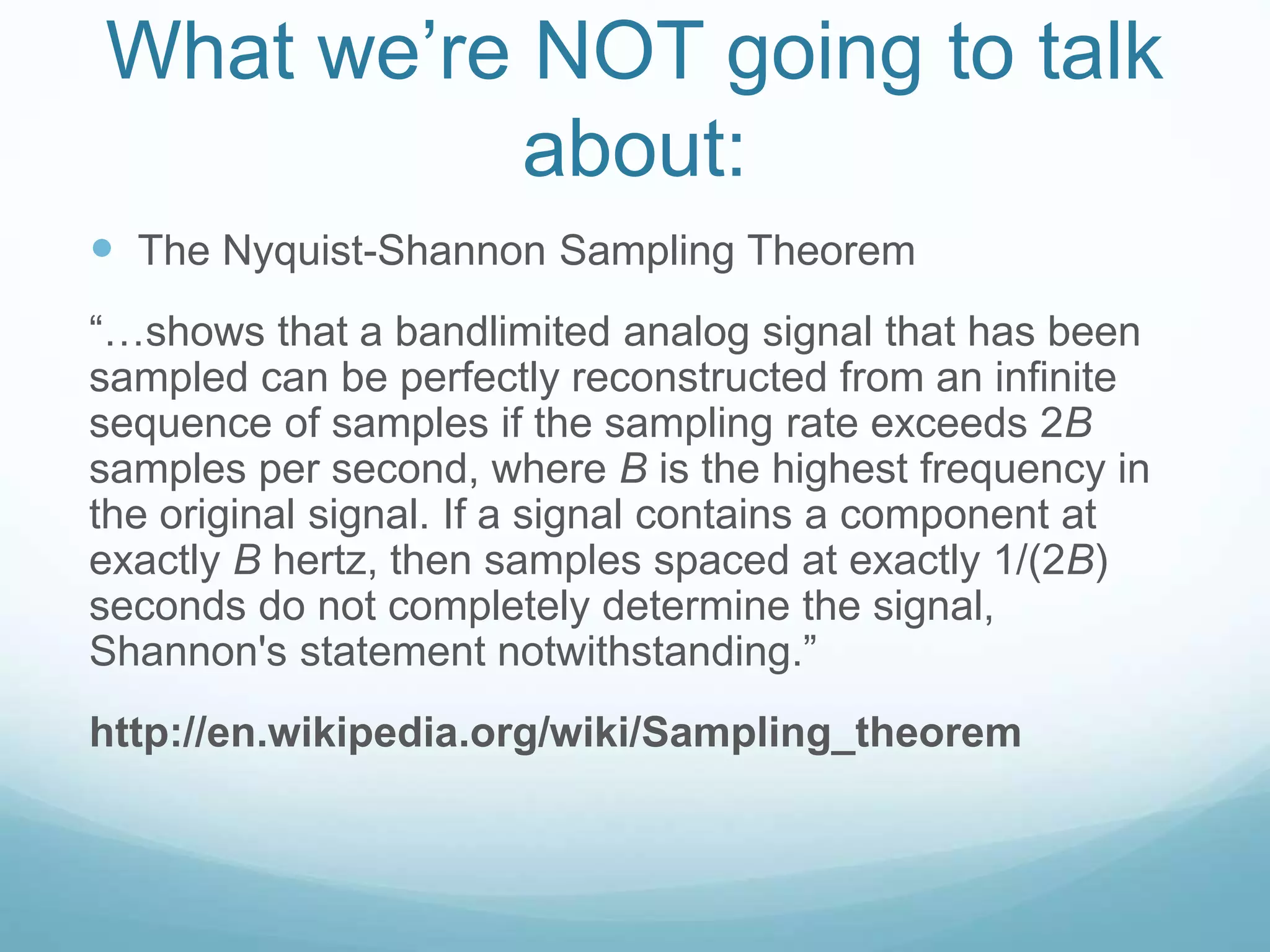 What we’re NOT going to talk
about:
 The Nyquist-Shannon Sampling Theorem
“…shows that a bandlimited analog signal that has been
sampled can be perfectly reconstructed from an infinite
sequence of samples if the sampling rate exceeds 2B
samples per second, where B is the highest frequency in
the original signal. If a signal contains a component at
exactly B hertz, then samples spaced at exactly 1/(2B)
seconds do not completely determine the signal,
Shannon's statement notwithstanding.”
http://en.wikipedia.org/wiki/Sampling_theorem
 