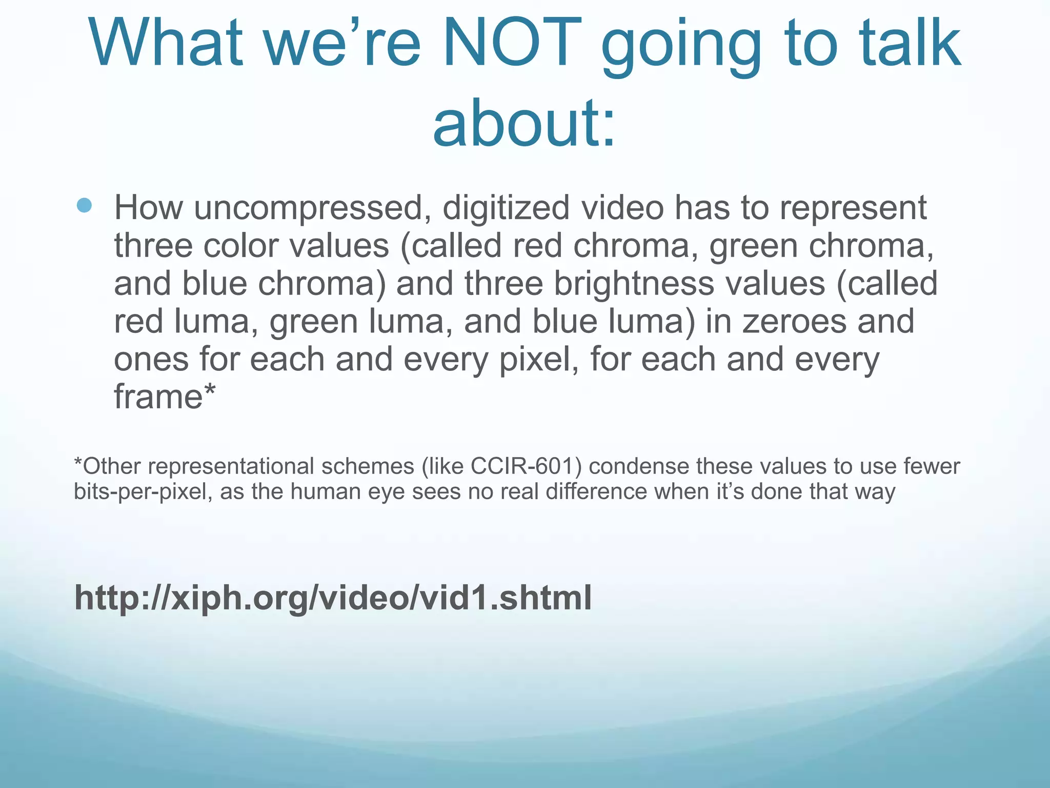 What we’re NOT going to talk
about:
 How uncompressed, digitized video has to represent
three color values (called red chroma, green chroma,
and blue chroma) and three brightness values (called
red luma, green luma, and blue luma) in zeroes and
ones for each and every pixel, for each and every
frame*
*Other representational schemes (like CCIR-601) condense these values to use fewer
bits-per-pixel, as the human eye sees no real difference when it’s done that way
http://xiph.org/video/vid1.shtml
 