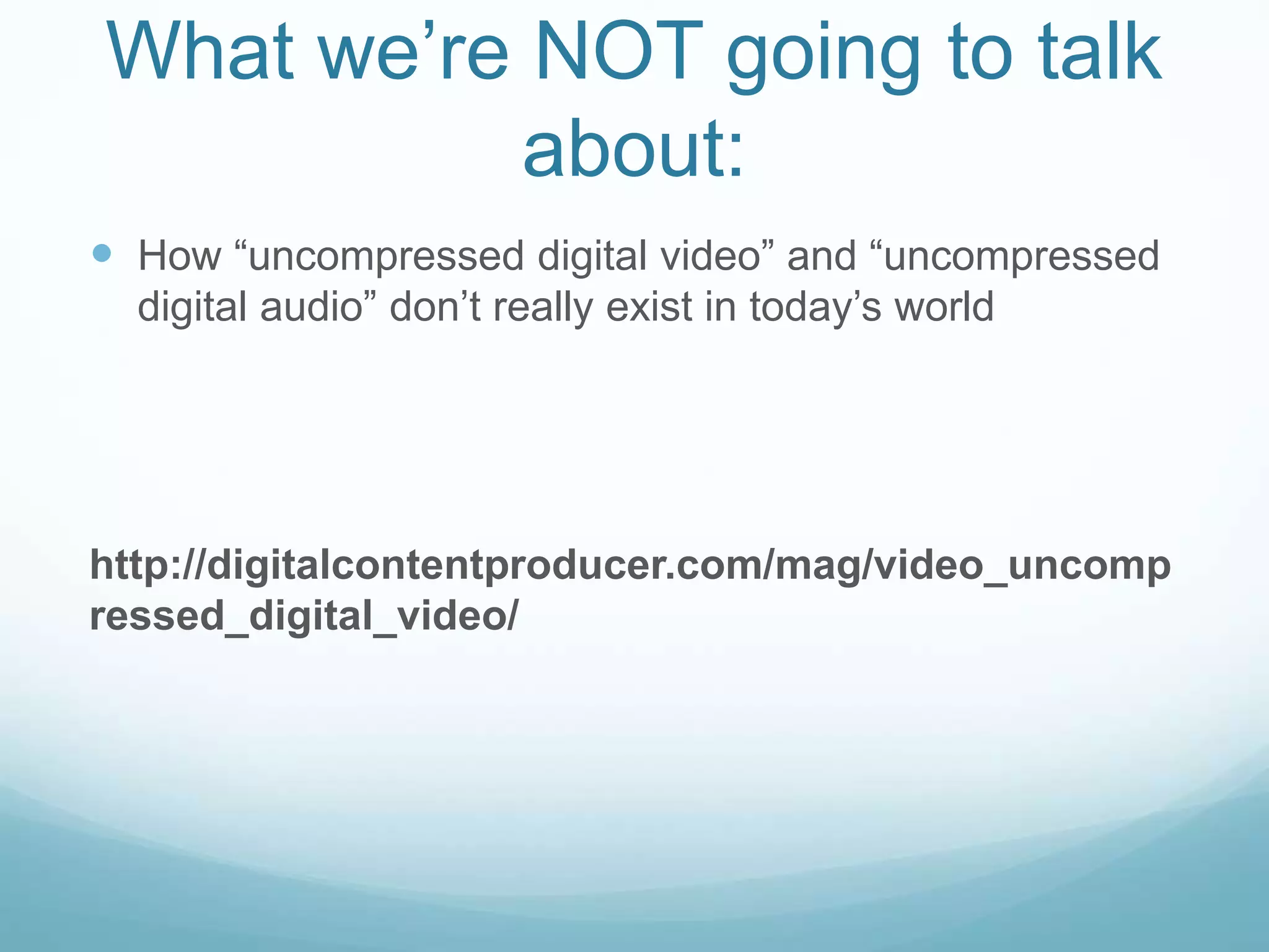 What we’re NOT going to talk
about:
 How “uncompressed digital video” and “uncompressed
digital audio” don’t really exist in today’s world
http://digitalcontentproducer.com/mag/video_uncomp
ressed_digital_video/
 