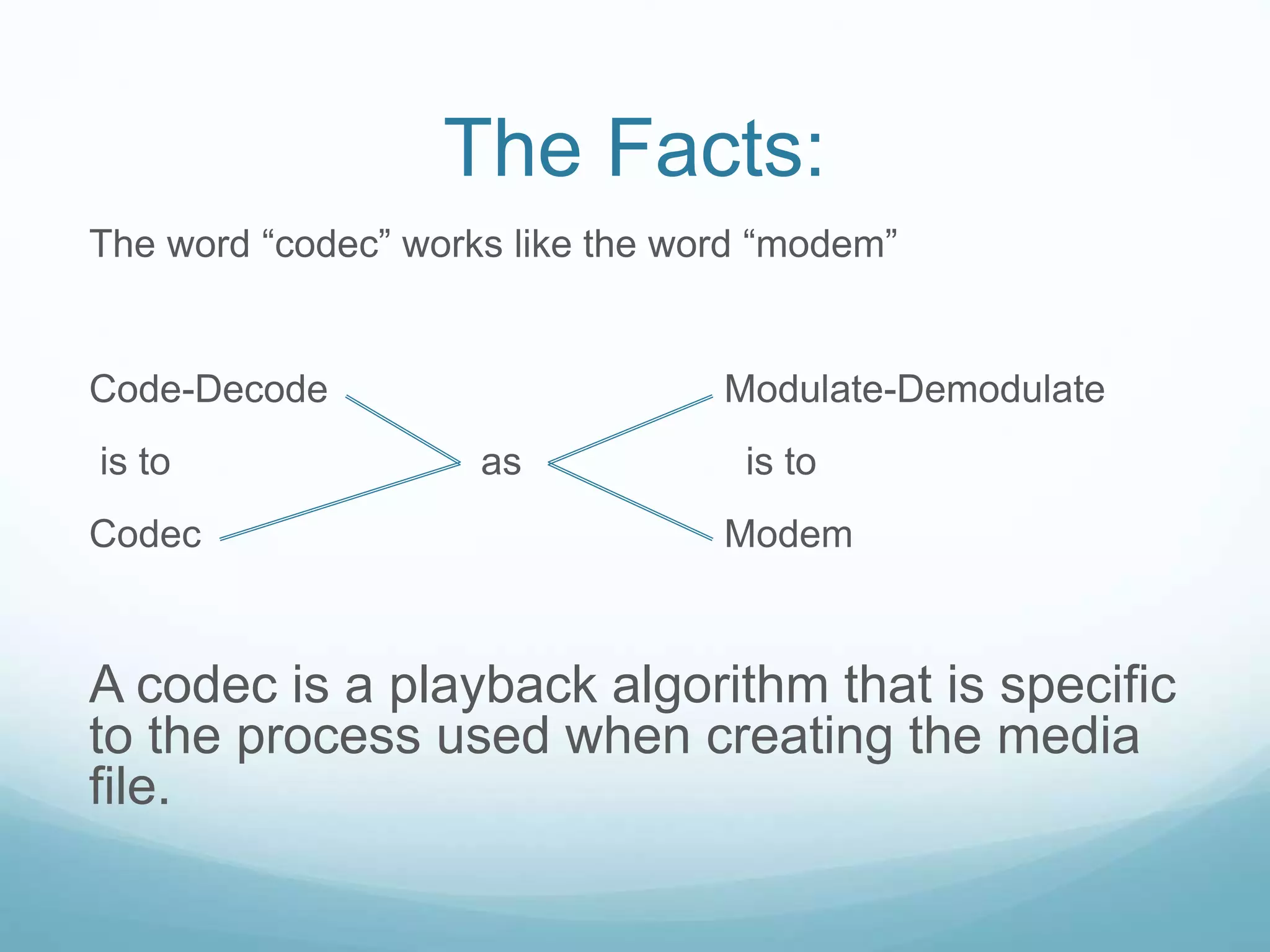 The Facts:
The word “codec” works like the word “modem”
Code-Decode Modulate-Demodulate
is to as is to
Codec Modem
A codec is a playback algorithm that is specific
to the process used when creating the media
file.
 