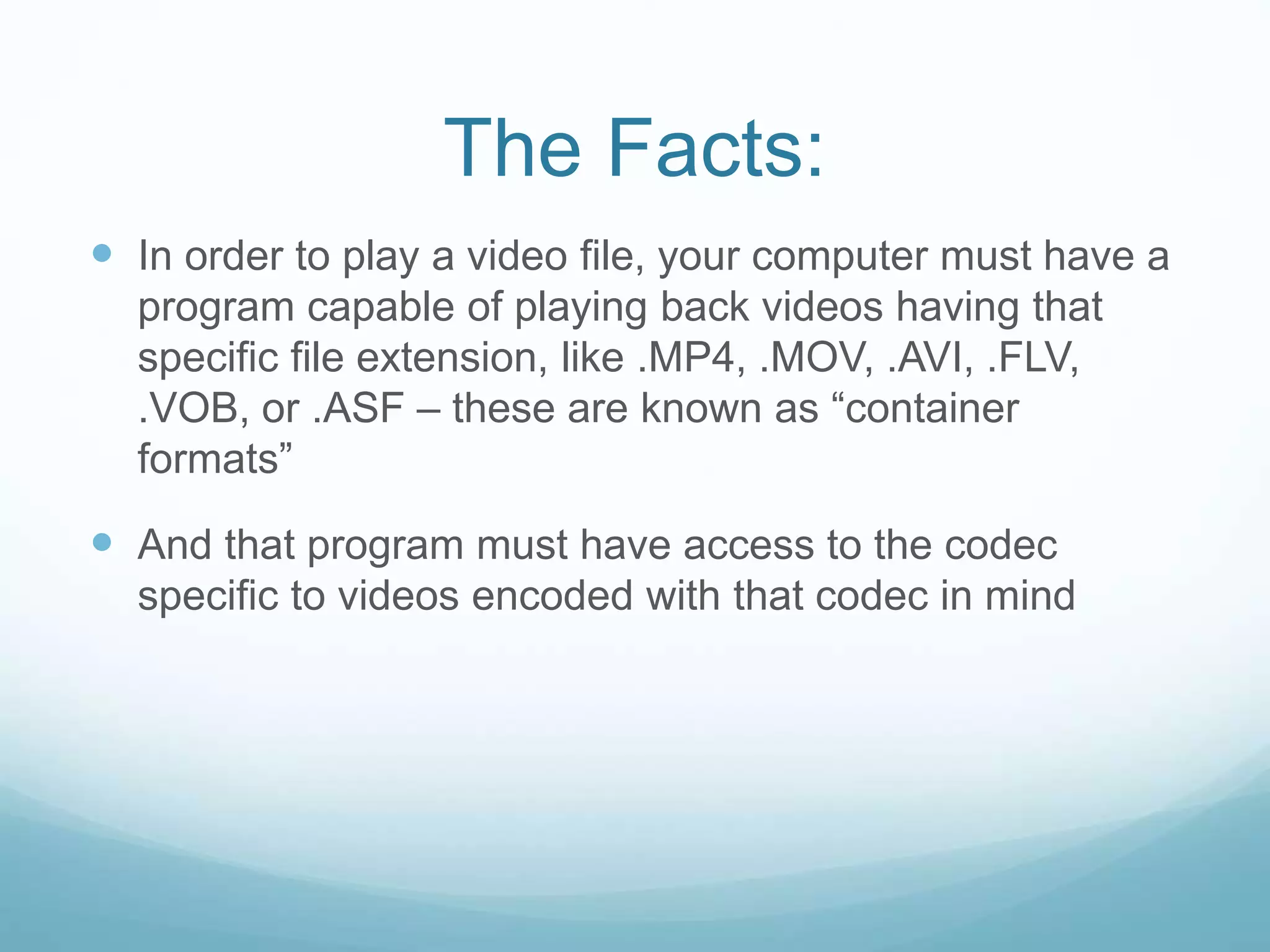 The Facts:
 In order to play a video file, your computer must have a
program capable of playing back videos having that
specific file extension, like .MP4, .MOV, .AVI, .FLV,
.VOB, or .ASF – these are known as “container
formats”
 And that program must have access to the codec
specific to videos encoded with that codec in mind
 