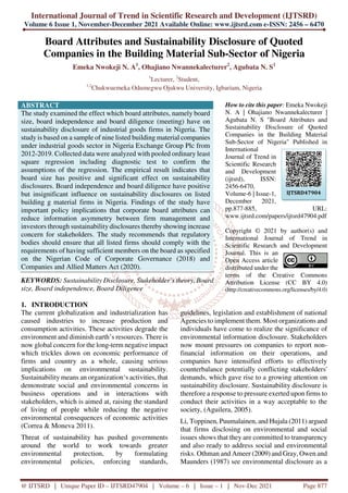 International Journal of Trend in Scientific Research and Development (IJTSRD)
Volume 6 Issue 1, November-December 2021 Available Online: www.ijtsrd.com e-ISSN: 2456 – 6470
@ IJTSRD | Unique Paper ID – IJTSRD47904 | Volume – 6 | Issue – 1 | Nov-Dec 2021 Page 877
Board Attributes and Sustainability Disclosure of Quoted
Companies in the Building Material Sub-Sector of Nigeria
Emeka Nwokeji N. A1
, Ohajiano Nwannekalecturer2
, Agubata N. S1
1
Lecturer, 2
Student,
1,2
Chukwuemeka Odumegwu Ojukwu University, Igbariam, Nigeria
ABSTRACT
The study examined the effect which board attributes, namely board
size, board independence and board diligence (meeting) have on
sustainability disclosure of industrial goods firms in Nigeria. The
study is based on a sample of nine listed building material companies
under industrial goods sector in Nigeria Exchange Group Plc from
2012-2019. Collected data were analyzed with pooled ordinary least
square regression including diagnostic test to confirm the
assumptions of the regression. The empirical result indicates that
board size has positive and significant effect on sustainability
disclosures. Board independence and board diligence have positive
but insignificant influence on sustainability disclosures on listed
building g material firms in Nigeria. Findings of the study have
important policy implications that corporate board attributes can
reduce information asymmetry between firm management and
investors through sustainability disclosures thereby showing increase
concern for stakeholders. The study recommends that regulatory
bodies should ensure that all listed firms should comply with the
requirements of having sufficient members on the board as specified
on the Nigerian Code of Corporate Governance (2018) and
Companies and Allied Matters Act (2020).
KEYWORDS: Sustainability Disclosure, Stakeholder’s theory, Board
size, Board independence, Board Diligence
How to cite this paper: Emeka Nwokeji
N. A | Ohajiano Nwannekalecturer |
Agubata N. S "Board Attributes and
Sustainability Disclosure of Quoted
Companies in the Building Material
Sub-Sector of Nigeria" Published in
International
Journal of Trend in
Scientific Research
and Development
(ijtsrd), ISSN:
2456-6470,
Volume-6 | Issue-1,
December 2021,
pp.877-885, URL:
www.ijtsrd.com/papers/ijtsrd47904.pdf
Copyright © 2021 by author(s) and
International Journal of Trend in
Scientific Research and Development
Journal. This is an
Open Access article
distributed under the
terms of the Creative Commons
Attribution License (CC BY 4.0)
(http://creativecommons.org/licenses/by/4.0)
1. INTRODUCTION
The current globalization and industrialization has
caused industries to increase production and
consumption activities. These activities degrade the
environment and diminish earth’s resources. There is
now global concern for the long-term negative impact
which trickles down on economic performance of
firms and country as a whole, causing serious
implications on environmental sustainability.
Sustainability means an organization‘s activities, that
demonstrate social and environmental concerns in
business operations and in interactions with
stakeholders, which is aimed at, raising the standard
of living of people while reducing the negative
environmental consequences of economic activities
(Correa & Moneva 2011).
Threat of sustainability has pushed governments
around the world to work towards greater
environmental protection, by formulating
environmental policies, enforcing standards,
guidelines, legislation and establishment of national
Agencies to implement them. Most organizations and
individuals have come to realize the significance of
environmental information disclosure. Stakeholders
now mount pressures on companies to report non-
financial information on their operations, and
companies have intensified efforts to effectively
counterbalance potentially conflicting stakeholders'
demands, which gave rise to a growing attention on
sustainability disclosure. Sustainability disclosure is
therefore a response to pressure exerted upon firms to
conduct their activities in a way acceptable to the
society, (Aguilera, 2005).
Li, Toppinen, Puumalainen, and Hujala (2011) argued
that firms disclosing on environmental and social
issues shows that they are committed to transparency
and also ready to address social and environmental
risks. Othman and Ameer (2009) and Gray, Owen and
Maunders (1987) see environmental disclosure as a
IJTSRD47904
 