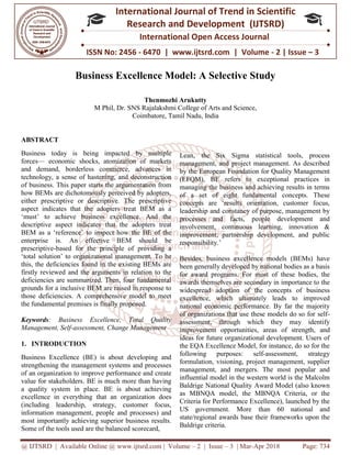 @ IJTSRD | Available Online @ www.ijtsrd.com
ISSN No: 2456
International
Research
Business Excellence Model: A Selective Study
M Phil, Dr. SNS Rajalaksh
ABSTRACT
Business today is being impacted by multiple
forces— economic shocks, atomization of markets
and demand, borderless commerce, advances in
technology, a sense of hastening, and deconstruction
of business. This paper starts the argumentation from
how BEMs are dichotomously perceived by adopters,
either prescriptive or descriptive. The prescriptive
aspect indicates that the adopters treat BEM as a
‘must’ to achieve business excellence. And the
descriptive aspect indicates that the adopters treat
BEM as a ‘reference’ to inspect how the BE of the
enterprise is. An effective BEM should be
prescriptive-based for the principle of providing a
‘total solution’ to organizational management. To be
this, the deficiencies found in the existing BEMs are
firstly reviewed and the arguments in relation to the
deficiencies are summarized. Then, four fundamental
grounds for a inclusive BEM are raised in response to
those deficiencies. A comprehensive model to meet
the fundamental premises is finally proposed.
Keywords: Business Excellence, Total Quality
Management, Self-assessment, Change Management
1. INTRODUCTION
Business Excellence (BE) is about developing and
strengthening the management systems and processes
of an organization to improve performance and create
value for stakeholders. BE is much more than having
a quality system in place. BE is about achieving
excellence in everything that an organization does
(including leadership, strategy, customer focus,
information management, people and processes) and
most importantly achieving superior business results.
Some of the tools used are the balanced scorecard,
@ IJTSRD | Available Online @ www.ijtsrd.com | Volume – 2 | Issue – 3 | Mar-Apr 2018
ISSN No: 2456 - 6470 | www.ijtsrd.com | Volume
International Journal of Trend in Scientific
Research and Development (IJTSRD)
International Open Access Journal
Business Excellence Model: A Selective Study
Thenmozhi Arukutty
Dr. SNS Rajalakshmi College of Arts and Science,
Coimbatore, Tamil Nadu, India
Business today is being impacted by multiple
economic shocks, atomization of markets
demand, borderless commerce, advances in
technology, a sense of hastening, and deconstruction
starts the argumentation from
how BEMs are dichotomously perceived by adopters,
either prescriptive or descriptive. The prescriptive
aspect indicates that the adopters treat BEM as a
‘must’ to achieve business excellence. And the
es that the adopters treat
BEM as a ‘reference’ to inspect how the BE of the
enterprise is. An effective BEM should be
based for the principle of providing a
‘total solution’ to organizational management. To be
the existing BEMs are
firstly reviewed and the arguments in relation to the
deficiencies are summarized. Then, four fundamental
grounds for a inclusive BEM are raised in response to
those deficiencies. A comprehensive model to meet
is finally proposed.
: Business Excellence, Total Quality
assessment, Change Management
Business Excellence (BE) is about developing and
strengthening the management systems and processes
improve performance and create
value for stakeholders. BE is much more than having
a quality system in place. BE is about achieving
that an organization does
(including leadership, strategy, customer focus,
information management, people and processes) and
most importantly achieving superior business results.
Some of the tools used are the balanced scorecard,
Lean, the Six Sigma sta
management, and project management. As described
by the European Foundation for Quality Management
(EFQM), BE refers to exceptional practices in
managing the business and achieving results in terms
of a set of eight fundamental conc
concepts are ‘results orientation, customer focus,
leadership and constancy of purpose, management by
processes and facts, people development and
involvement, continuous learning, innovation &
improvement; partnership development, and public
responsibility.’
Besides, business excellence models (BEMs) have
been generally developed by national bodies as a basis
for award programs. For most of these bodies, the
awards themselves are secondary in importance to the
widespread adoption of the concept
excellence, which ultimately leads to improved
national economic performance. By far the majority
of organizations that use these models do so for self
assessment, through which they may identify
improvement opportunities, areas of strength,
ideas for future organizational development. Users of
the EQA Excellence Model, for instance, do so for the
following purposes: self
formulation, visioning, project management, supplier
management, and mergers. The most popular and
influential model in the western world is the Malcolm
Baldrige National Quality Award Model (also known
as MBNQA model, the MBNQA Criteria, or the
Criteria for Performance Excellence), launched by the
US government. More than 60 national and
state/regional awards base their frameworks upon the
Baldrige criteria.
Apr 2018 Page: 734
6470 | www.ijtsrd.com | Volume - 2 | Issue – 3
Scientific
(IJTSRD)
International Open Access Journal
Business Excellence Model: A Selective Study
Lean, the Six Sigma statistical tools, process
management, and project management. As described
by the European Foundation for Quality Management
(EFQM), BE refers to exceptional practices in
managing the business and achieving results in terms
of a set of eight fundamental concepts. These
concepts are ‘results orientation, customer focus,
leadership and constancy of purpose, management by
processes and facts, people development and
involvement, continuous learning, innovation &
improvement; partnership development, and public
Besides, business excellence models (BEMs) have
been generally developed by national bodies as a basis
for award programs. For most of these bodies, the
awards themselves are secondary in importance to the
widespread adoption of the concepts of business
excellence, which ultimately leads to improved
national economic performance. By far the majority
of organizations that use these models do so for self-
assessment, through which they may identify
improvement opportunities, areas of strength, and
ideas for future organizational development. Users of
the EQA Excellence Model, for instance, do so for the
following purposes: self-assessment, strategy
formulation, visioning, project management, supplier
management, and mergers. The most popular and
influential model in the western world is the Malcolm
Baldrige National Quality Award Model (also known
as MBNQA model, the MBNQA Criteria, or the
Criteria for Performance Excellence), launched by the
US government. More than 60 national and
l awards base their frameworks upon the
 