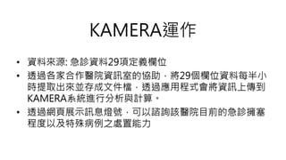 • 資料來源: 急診資料29項定義欄位
• 透過各家合作醫院資訊室的協助，將29個欄位資料每半小
時提取出來並存成文件檔，透過應用程式會將資訊上傳到
KAMERA系統進行分析與計算。
• 透過網頁展示訊息燈號，可以諮詢該醫院目前的急診擁塞
程度以及特殊病例之處置能力
KAMERA運作
 