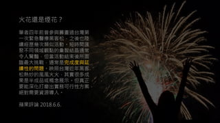 火花還是煙花？
筆者四年前曾參與籌畫過台灣第
一次緊急醫療黑客松，之後也陸
續經歷幾次類似活動。短時間匯
聚不同領域觀點的彙智結晶通常
令人驚豔，但當活動結束後所面
臨最大挑戰，通常是完成度與延
續性的問題。映照台灣近年黑客
松熱炒的風風火火，其實很多成
果是半成品或概念展示。但真正
要能深化打磨出實務可行性方案，
絕對需要資源導入。
蘋果評論 2018.6.6.
火花還是煙花？
筆者四年前曾參與籌畫過台灣第
一次緊急醫療黑客松，之後也陸
續經歷幾次類似活動。短時間匯
聚不同領域觀點的彙智結晶通常
令人驚豔，但當活動結束後所面
臨最大挑戰，通常是完成度與延
續性的問題。映照台灣近年黑客
松熱炒的風風火火，其實很多成
果是半成品或概念展示。但真正
要能深化打磨出實務可行性方案，
絕對需要資源導入。
蘋果評論 2018.6.6.
 