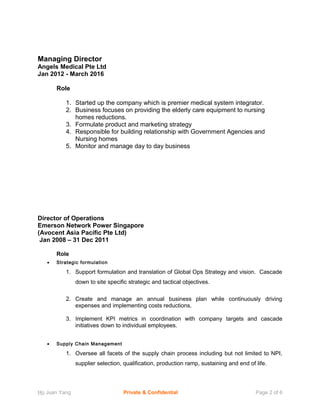 Managing Director
Angels Medical Pte Ltd
Jan 2012 - March 2016
Role
1. Started up the company which is premier medical system integrator.
2. Business focuses on providing the elderly care equipment to nursing
homes reductions.
3. Formulate product and marketing strategy
4. Responsible for building relationship with Government Agencies and
Nursing homes
5. Monitor and manage day to day business
Director of Operations
Emerson Network Power Singapore
(Avocent Asia Pacific Pte Ltd)
Jan 2008 – 31 Dec 2011
Role
• Strategic formulation
1. Support formulation and translation of Global Ops Strategy and vision. Cascade
down to site specific strategic and tactical objectives.
2. Create and manage an annual business plan while continuously driving
expenses and implementing costs reductions.
3. Implement KPI metrics in coordination with company targets and cascade
initiatives down to individual employees.
• Supply Chain Management
1. Oversee all facets of the supply chain process including but not limited to NPI,
supplier selection, qualification, production ramp, sustaining and end of life.
Ho Juan Yang Private & Confidential Page 2 of 6
 