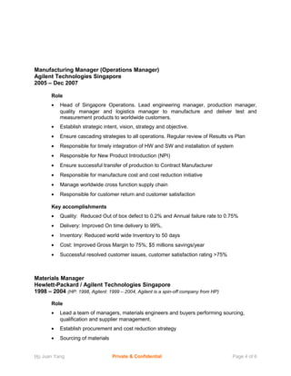 Manufacturing Manager (Operations Manager)
Agilent Technologies Singapore
2005 – Dec 2007
Role
• Head of Singapore Operations. Lead engineering manager, production manager,
quality manager and logistics manager to manufacture and deliver test and
measurement products to worldwide customers.
• Establish strategic intent, vision, strategy and objective.
• Ensure cascading strategies to all operations. Regular review of Results vs Plan
• Responsible for timely integration of HW and SW and installation of system
• Responsible for New Product Introduction (NPI)
• Ensure successful transfer of production to Contract Manufacturer
• Responsible for manufacture cost and cost reduction initiative
• Manage worldwide cross function supply chain
• Responsible for customer return and customer satisfaction
Key accomplishments
• Quality: Reduced Out of box defect to 0.2% and Annual failure rate to 0.75%
• Delivery: Improved On time delivery to 99%,
• Inventory: Reduced world wide Inventory to 50 days
• Cost: Improved Gross Margin to 75%, $5 millions savings/year
• Successful resolved customer issues, customer satisfaction rating >75%
Materials Manager
Hewlett-Packard / Agilent Technologies Singapore
1998 – 2004 (HP: 1998, Agilent: 1999 – 2004, Agilent is a spin-off company from HP)
Role
• Lead a team of managers, materials engineers and buyers performing sourcing,
qualification and supplier management.
• Establish procurement and cost reduction strategy
• Sourcing of materials
Ho Juan Yang Private & Confidential Page 4 of 6
 