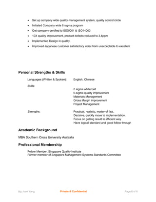 • Set up company wide quality management system, quality control circle
• Initiated Company wide 6 sigma program
• Get company certified to ISO9001 & ISO14000
• 10X quality improvement, product defects reduced to 3.4ppm
• Implemented Design in quality.
• Improved Japanese customer satisfactory index from unacceptable to excellent
Personal Strengths & Skills
Languages (Written & Spoken): English, Chinese
Skills:
6 sigma white belt
6-sigma quality improvement
Materials Management
Gross Margin improvement
Project Management
Strengths: Practical, realistic, matter of fact.
Decisive, quickly move to implementation.
Focus on getting result in efficient way
Have logical standard and good follow through
Academic Background
MBA Southern Cross University Australia
Professional Membership
Fellow Member, Singapore Quality Institute
Former member of Singapore Management Systems Standards Committee
Ho Juan Yang Private & Confidential Page 6 of 6
 