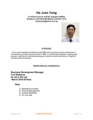 Ho Juan Yang
21 Hillview Avenue, # 05-02, Singapore 669556
Residence (+65) 63101892 Mobile (+65) 9017 4772
hojuanyang@yahoo.com.sg
SUMMARY
I am a senior operations professional with MBA and more than 20 years experiences in
manufacturing, quality and procurement in MNC, a Transformational leader, creating team
synergy, nurturing and motivating employees to achieve results; proficiency in English &
Chinese (written & spoken).
PROFESSIONAL EXPERIENCE
Business Development Manager
Yuri Radiance
Dr Jan’s Pte Ltd
March 2016 till Now
Role:
1) Marketing and Sales
2) Channel Management
3) Content Marketing
4) On Line sale
Ho Juan Yang Private & Confidential Page 1 of 6
 