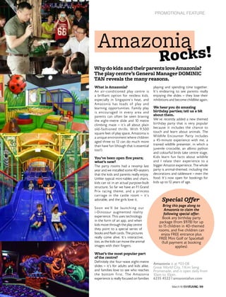 PROMOTIONAL FEATURE
99March16
Amazonia
Whydo kids andtheirparents loveAmazonia?
The play centre’s General Manager DOMINIC
TAN reveals the many reasons.
What is Amazonia?
An air-conditioned play centre is
a brilliant option for restless kids,
especially in Singapore’s heat, and
Amazonia has loads of play and
learning opportunities. Family play
is encouraged in every area and
parents can often be seen braving
the eight-metre slide and 10 metre
climbing maze – it’s all about plain
old-fashioned thrills. With 9,500
square feet of play space, Amazonia is
a unique environment where children
aged three to 12 can do much more
than have fun (though that is essential
too!).
You’ve been open five years;
what’s new?
The party rooms had a revamp last
year and we installed some 4D-seaters
that the kids and parents really enjoy.
Unlike typical mini-tables and chairs,
kids can sit in an actual purpose-built
structure. So far we have an F1 Grand
Prix racing theme, and a princess
carriage in the castle room – it’s
adorable, and the girls love it.
Soon we’ll be launching our
i-Dinosaur augmented reality
experience. This uses technology
in the form of an app, and when
kids move through the play centre
they point to a special series of
books and flash cards. The pictures
really come alive. It’s interactive,
too, as the kids can move the animal
images with their fingers.
What’s the most popular part
of the centre?
Definitely the four-wave eight-metre
slides – it’s for adults and kids alike,
and families love to see who reaches
the bottom first. The Amazonia
experience is really focused on families
playing and spending time together.
It’s endearing to see parents really
enjoying the slides – they lose their
inhibitions and become childlike again.
We hear you do amazing
birthday parties; tell us a bit
about them.
We’ve recently added a new themed
birthday party that is very popular
because it includes the chance to
touch and learn about animals. The
Wildlife Encounter Party includes
a 45-minute experience with me, a
trained wildlife presenter, in which a
juvenile crocodile, an albino python
and colourful birds take centre stage.
Kids learn fun facts about wildlife
and I relate their experience to a
bigger Amazon experience. The whole
party is animal-themed, including the
decorations and tableware – even the
food. It’s now open for bookings for
kids up to 12 years of age.
Bring this page along to
Amazonia to claim the
following special offer:
Book any birthday party
package (from $978) for up
to 15 children in 4D-themed
rooms, and five children can
enjoy FREE entrance plus
FREE Mini Golf or Spaceball
(full payment at booking
applies).
Amazonia is at #03-08
Great World City, 1 Kim Seng
Promenade, and is open daily from
10am to 10pm.
6235 4522 | amazoniafun.com
Rocks!
Special Offer
 