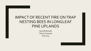 IMPACT OF RECENT FIRE ONTRAP
NESTING BEES IN LONGLEAF
PINE UPLANDS
Sara McDonald
Thesis Proposal
Fall 2015
 