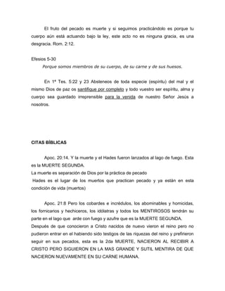 El fruto del pecado es muerte y si seguimos practicándolo es porque tu
cuerpo aún está actuando bajo la ley, este acto no es ninguna gracia, es una
desgracia. Rom. 2:12.
Efesios 5-30
Porque somos miembros de su cuerpo, de su carne y de sus huesos.
En 1ª Tes. 5:22 y 23 Absteneos de toda especie (espíritu) del mal y el
mismo Dios de paz os santifique por completo y todo vuestro ser espíritu, alma y
cuerpo sea guardado irreprensible para la venida de nuestro Señor Jesús a
nosotros.
CITAS BÍBLICAS
Apoc. 20:14. Y la muerte y el Hades fueron lanzados al lago de fuego. Esta
es la MUERTE SEGUNDA.
La muerte es separación de Dios por la práctica de pecado
Hades es el lugar de los muertos que practican pecado y ya están en esta
condición de vida (muertos)
Apoc. 21:8 Pero los cobardes e incrédulos, los abominables y homicidas,
los fornicarios y hechiceros, los idólatras y todos los MENTIROSOS tendrán su
parte en el lago que arde con fuego y azufre que es la MUERTE SEGUNDA.
Después de que conocieron a Cristo nacidos de nuevo vieron el reino pero no
pudieron entrar en el habiendo sido testigos de las riquezas del reino y prefirieron
seguir en sus pecados, esta es la 2da MUERTE, NACIERON AL RECIBIR A
CRISTO PERO SIGUIERON EN LA MAS GRANDE Y SUTIL MENTIRA DE QUE
NACIERON NUEVAMENTE EN SU CARNE HUMANA.
 