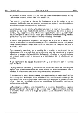 exige planificar cómo, cuándo, dónde y para qué se establecerá esa comunicación y
coordinación entre las familias y los y las educadores.
Esta relación contribuye a informar del funcionamiento de las rutinas y de las
pequeñas incidencias que se suceden en ambos contextos y permite establecer
acuerdos mutuos y enriquecimientos recíprocos.
Las entrevistas con las familias y las observaciones de la madre o el padre (o de la
persona que se ocupe habitualmente del niño), mientras da de comer al bebé, le
cambia, etc., proporcionan una información especialmente valiosa y, sobre todo,
insustituible para el educador que ha de proporcionar a las familias la seguridad de
que su hijo o hija está siendo adecuadamente educado y estimulado.
El centro debe programar un periodo de acogida en el que, en la medida de lo
posible, la incorporación del alumnado se produzca de manera gradual Este periodo
no excluye la presencia periódica de los padres para participar de forma directa en la
acción educativa.
Será necesario garantizar, en la medida de lo posible, la continuidad de los
educadores a lo largo del ciclo, como elemento que da coherencia al proceso
educativo ya que permite la estabilidad de la acción educativa, el mantenimiento de
los vínculos afectivos con el alumnado y la optimización de la relación con las
familias.
4. La organización del equipo de profesionales y la coordinación con el segundo
ciclo de infantil.
La programación, desarrollo y evaluación del proceso educativo es un trabajo en
equipo cuyo planteamiento como tal puede ofrecer un marco inmejorable para la
reflexión, el intercambio de experiencias y el crecimiento profesional.
El funcionamiento eficaz del grupo exige un procedimiento adecuado, planificación y
tiempo específico, y actitudes de participación activa de todos sus componentes. La
incorporación de otros profesionales, colaboradores en procesos de intervención con
niños y niñas con necesidades educativas especiales o de formación, contribuye a
enriquecer su contenido.
La función propedéutica de esta etapa conlleva la necesidad de establecer espacios
de coordinación con el profesorado del segundo ciclo de educación infantil, tanto en
el momento final como a lo largo del proceso para intercambiar criterios de
actuación.
AÑO XXVIII Núm. 133 10 de julio de 2009 30062
 