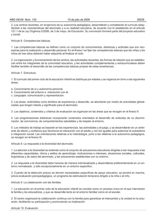 2. Los centros docentes, en el ejercicio de su autonomía pedagógica, desarrollarán y completarán el currículo adap-
tándolo a las características del alumnado y a su realidad educativa, de acuerdo con lo establecido en el artículo
121.1 de la Ley Orgánica 2/2006, de 3 de mayo, de Educación. Su concreción formará parte del proyecto educativo
y social.
Artículo 6. Competencias básicas.
1. Las competencias básicas se definen como un conjunto de conocimientos, destrezas y actitudes que son nec-
esarias para la realización y desarrollo personal. En el Anexo I se fijan las competencias básicas que las niñas y los
niños de tres años deberán haber adquirido al finalizar el ciclo.
2. La organización y funcionamiento de los centros, las actividades docentes, las formas de relación que se establez-
can entre los integrantes de la comunidad educativa, y las actividades complementarias y extracurriculares deben
facilitar también el desarrollo de las competencias básicas propias de estas enseñanzas.
Artículo 7. Estructura.
1. El currículo del primer ciclo de la educación infantil se distribuye por edades y se organiza en torno a las siguientes
áreas:
a. Conocimiento de sí y autonomía personal.
b. Conocimiento del entorno e interacción con él.
c. Lenguajes: comunicación y representación.
2. Las áreas, entendidas como ámbitos de experiencia y desarrollo, se abordarán por medio de actividades global-
izadas que tengan interés y significado para el alumnado.
3. Los objetivos, contenidos y criterios de evaluación se organizan en las áreas que se recogen en el Anexo II.
4. Las programaciones didácticas incorporarán contenidos orientados al desarrollo de actitudes de no discrimi-
nación, de convivencia, de comportamientos saludables y de respeto al entorno.
5. Los métodos de trabajo se basarán en las experiencias, las actividades y el juego, y se desarrollarán en un ambi-
ente de afecto y confianza que favorezca la interacción con el adulto y con los iguales para potenciar la autoestima
e integración social. Las orientaciones relativas a la metodología, junto a las relativas a la autonomía pedagógica,
se recogen en el Anexo III.
Artículo 8. La respuesta a la diversidad del alumnado.
1. La atención a la diversidad se entiende como el conjunto de actuaciones educativas dirigidas a dar respuesta a las
diferentes capacidades, ritmos y estilos de aprendizaje, motivaciones e intereses, situaciones sociales, culturales,
lingüísticas y de salud del alumnado, y las actuaciones establecidas con su entorno.
2. La respuesta a la diversidad debe hacerse de manera individualizada y desarrollarse preferentemente en un en-
torno normalizado y sólo excepcionalmente en un entorno específico.
3. Cuando de la detección precoz se deriven necesidades específicas de apoyo educativo, se pondrá en marcha,
previa evaluación psicopedagógica, un programa de estimulación temprana dirigido a la niña o al niño.
Artículo 9. La colaboración con las familias.
1. La educación en el primer ciclo de la educación infantil se concibe como un proceso único en el que intervienen
la familia y los educadores, y que se desarrolla tanto en el entorno familiar como en el escolar.
2. El centro organizará la colaboración continua con la familia para garantizar el intercambio y la unidad en la actu-
ación, facilitando su participación y promoviendo su implicación.
Artículo 10. Evaluación.
AÑO XXVIII Núm. 133 10 de julio de 2009 30039
 