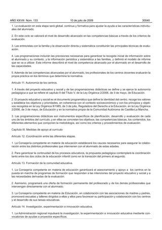 1. La evaluación en esta etapa será global, continua y formativa para ajustar la ayuda a las características individu-
ales del alumnado.
2. En este ciclo se valorará el nivel de desarrollo alcanzado en las competencias básicas a través de los criterios de
evaluación.
3. Las entrevistas con la familia y la observación directa y sistemática constituirán las principales técnicas de evalu-
ación.
4. Las programaciones incluirán las previsiones necesarias para garantizar la recogida inicial de información sobre
el alumnado y su contexto, y la información periódica y sistemática a las familias, y definirá el modelo de informe
que se va a utilizar. Este informe describirá el nivel de competencia alcanzado por el alumnado en el desarrollo de
las capacidades.
5. Además de las competencias alcanzadas por el alumnado, los profesionales de los centros docentes evaluarán la
propia práctica en los términos que determine la normativa.
Artículo 11. Autonomía de los centros.
1. A través del proyecto educativo y social y de las programaciones didácticas se define y se ejerce la autonomía
pedagógica a que se refiere el capítulo II del Título V, de la Ley Orgánica 2/2006, de 3 de mayo, de Educación.
2. El proyecto educativo y social es el documento programático que define la identidad del centro, recoge los valores
y establece los objetivos y prioridades, en coherencia con el contexto socioeconómico y con los principios y objeti-
vos recogidos en la Ley Orgánica 8/1985, de 3 de julio, Reguladora del Derecho a la Educación, en la Ley Orgánica
2/2006, de 3 de mayo, de Educación y en la normativa propia de la Comunidad Autónoma de Castilla-La Mancha.
3. Las programaciones didácticas son instrumentos específicos de planificación, desarrollo y evaluación de cada
uno de los ámbitos del currículo, y en ellas se concretan los objetivos, las competencias básicas, los contenidos, los
diferentes elementos que componen la metodología, así como los criterios y procedimientos de evaluación.
Capítulo III. Medidas de apoyo al currículo
Artículo 12. Coordinación entre las diferentes etapas.
1. La Consejería competente en materia de educación establecerá los cauces necesarios para asegurar la colabo-
ración entre los distintos profesionales que intervienen con el alumnado de estas edades.
2. Para garantizar la continuidad de los procesos educativos, la propuesta pedagógica contemplará la coordinación
tanto entre los dos ciclos de la educación infantil como en la transición del primero al segundo.
Artículo 13. Formación de la comunidad educativa.
1. La Consejería competente en materia de educación garantizará el asesoramiento y apoyo a los centros en la
puesta en marcha de programas de formación que respondan a las intenciones del proyecto educativo y social y a
las necesidades derivadas de la evaluación.
2. Asimismo, programará una oferta de formación permanente del profesorado y de los demás profesionales que
intervengan directamente con el alumnado.
3. La Consejería competente en materia de Educación, en colaboración con las asociaciones de madres y padres,
promoverá escuelas y talleres dirigidos a ellas y ellos para favorecer su participación y colaboración con los centros
y el desarrollo de sus tareas educativas.
Artículo 14. Investigación, experimentación e innovación educativa.
1. La Administración regional impulsará la investigación, la experimentación e innovación educativa mediante con-
vocatorias de ayudas a proyectos específicos.
AÑO XXVIII Núm. 133 10 de julio de 2009 30040
 