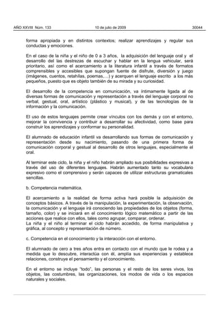 forma apropiada y en distintos contextos; realizar aprendizajes y regular sus
conductas y emociones.
En el caso de la niña y el niño de 0 a 3 años, la adquisición del lenguaje oral y el
desarrollo del las destrezas de escuchar y hablar en la lengua vehicular, será
prioritario, así como el acercamiento a la literatura infantil a través de formatos
comprensibles y accesibles que supongan fuente de disfrute, diversión y juego
(imágenes, cuentos, retahílas, poemas,…) y acerquen el lenguaje escrito a los más
pequeños, puesto que es objeto también de su mirada y su curiosidad.
El desarrollo de la competencia en comunicación, va íntimamente ligada al de
diversas formas de comunicación y representación a través del lenguaje corporal no
verbal, gestual, oral, artístico (plástico y musical), y de las tecnologías de la
información y la comunicación.
El uso de estos lenguajes permite crear vínculos con los demás y con el entorno,
mejorar la convivencia y contribuir a desarrollar su afectividad, como base para
construir los aprendizajes y conformar su personalidad.
El alumnado de educación infantil va desarrollando sus formas de comunicación y
representación desde su nacimiento, pasando de una primera forma de
comunicación corporal y gestual al desarrollo de otros lenguajes, especialmente el
oral.
Al terminar este ciclo, la niña y el niño habrán ampliado sus posibilidades expresivas a
través del uso de diferentes lenguajes. Habrán aumentado tanto su vocabulario
expresivo como el comprensivo y serán capaces de utilizar estructuras gramaticales
sencillas.
b. Competencia matemática.
El acercamiento a la realidad de forma activa hará posible la adquisición de
conceptos básicos. A través de la manipulación, la experimentación, la observación,
la comunicación y el lenguaje irá conociendo las propiedades de los objetos (forma,
tamaño, color) y se iniciará en el conocimiento lógico matemático a partir de las
acciones que realice con ellos, tales como agrupar, comparar, ordenar.
La niña y el niño al terminar el ciclo habrán accedido, de forma manipulativa y
gráfica, al concepto y representación de número.
c. Competencia en el conocimiento y la interacción con el entorno.
El alumnado de cero a tres años entra en contacto con el mundo que le rodea y a
medida que lo descubre, interactúa con él, amplía sus experiencias y establece
relaciones, construye el pensamiento y el conocimiento.
En el entorno se incluye “todo”, las personas y el resto de los seres vivos, los
objetos, las costumbres, las organizaciones, los modos de vida o los espacios
naturales y sociales.
AÑO XXVIII Núm. 133 10 de julio de 2009 30044
 