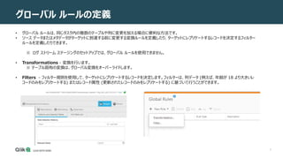 3
グローバル ルールの定義
• グローバル ルールは、同じタスク内の複数のテーブルや列に変更を加える場合に便利な方法です。
• ソース データまたはメタデータがターゲットに到達する前に変更する変換ルールを定義したり、ターゲットにレプリケートするレコードを決定するフィルター
ルールを定義したりできます。
※ ログ ストリーム ステージングのセットアップでは、グローバル ルールを使用できません。
• Transformations - 変換を行います。
※ テーブル固有の変換は、グローバル変換をオーバーライドします。
• Filters - フィルター規則を使用して、ターゲットにレプリケートするレコードを決定します。フィルターは、列データ (例えば、年齢が 18 より大きいレ
コードのみをレプリケートする) またはレコード属性 (更新されたレコードのみをレプリケートする) に基づいて行うことができます。
 