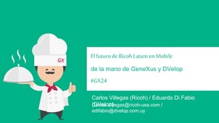 El futuro de Ricoh Latam en Mobile 
de la mano de GeneXus y DVelop 
#GX24 
Carlos Villegas (Ricoh) / Eduardo Di Fabio (DVelop) 
Carlos.Villegas@ricoh-usa.com / edifabio@dvelop.com.uy 
 